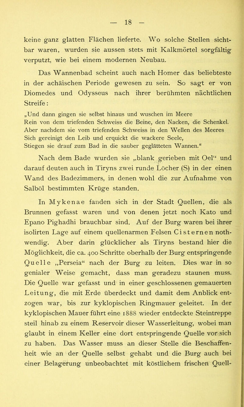 keine ganz glatten Flächen lieferte. Wo solche Stellen sicht- bar waren, wurden sie aussen stets mit Kalkmörtel sorgfältig verputzt, wie bei einem modernen Neubau. Das Wannenbad scheint auch nach Homer das beliebteste in der achäischen Periode gewesen zu sein. So sagt er von Diomedes und Odysseus nach ihrer berühmten nächtlichen Streife: „Und dann gingen sie selbst hinaus und wuschen im Meere Rein von dem triefenden Schweiss die Beine, den Nacken, die Schenkel. Aber nachdem sie vom triefenden Schweiss in den Wellen des Meeres Sich gereinigt den Leib und erquickt die wackere Seele, Stiegen sie drauf zum Bad in die sauber geglätteten Wannen.“ Nach dem Bade wurden sie „blank gerieben mit Oel“ und darauf deuten auch in Tiryns zwei runde Löcher (S) in der einen Wand des Badezimmers, in denen wohl die zur Aufnahme von Salböl bestimmten Krüge standen. In Mykenae fanden sich in der Stadt Quellen, die als Brunnen gefasst waren und von denen jetzt noch Kato und Epano Pighadhi brauchbar sind. Auf der Burg waren bei ihrer isolirten Lage auf einem quellenarmen Felsen Cisternen noth- wendig. Aber darin glücklicher als Tiryns bestand hier die Möglichkeit, die ca. 400 Schritte oberhalb der Burg entspringende Quelle „Perseia“ nach der Burg zu leiten. Dies war in so genialer Weise gemacht, dass man geradezu staunen muss. Die Quelle war gefasst und in einer geschlossenen gemauerten Leitung, die mit Erde überdeckt und damit dem Anblick ent- zogen war, bis zur kyklopischen Ringmauer geleitet. In der kyklopischen Mauer führt eine 1888 wieder entdeckte Steintreppe steil hinab zu einem Reservoir dieser Wasserleitung, wobei man glaubt in einem Keller eine dort entspringende Quelle vor sich zu haben. Das Wasser muss an dieser Stelle die Beschaffen- heit wie an der Quelle selbst gehabt und die Burg auch bei einer Belagerung unbeobachtet mit köstlichem frischen Quell-