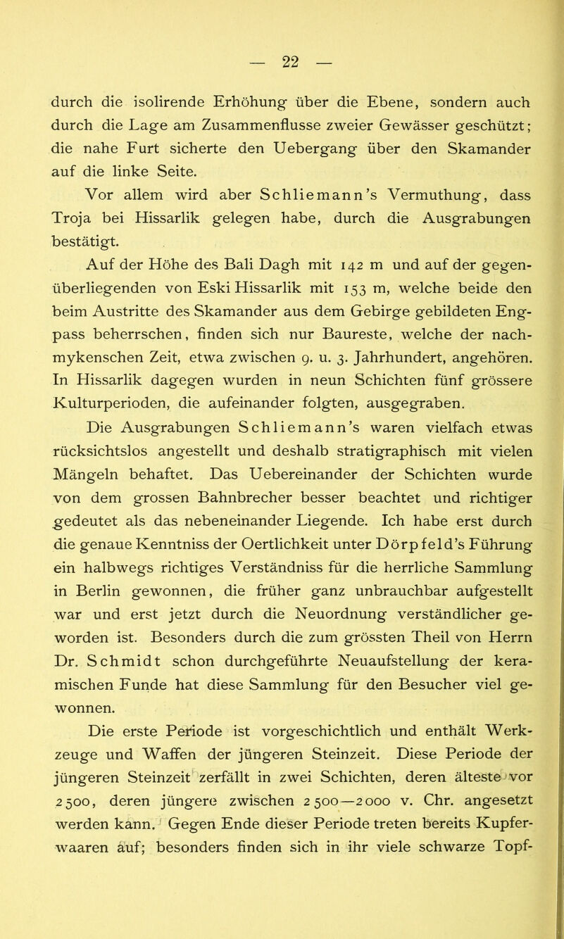 durch die isolirende Erhöhung über die Ebene, sondern auch durch die Lage am Zusammenflüsse zweier Gewässer geschützt; die nahe Furt sicherte den Uebergang über den Skamander auf die linke Seite. Vor allem wird aber Schliemann’s Vermuthung, dass Troja bei Hissarlik gelegen habe, durch die Ausgrabungen bestätigt. Auf der Höhe des Bali Dagh mit 142 m und auf der gegen- überliegenden von Eski Hissarlik mit 153 m, welche beide den beim Austritte des Skamander aus dem Gebirge gebildeten Eng- pass beherrschen, finden sich nur Baureste, welche der nach- mykenschen Zeit, etwa zwischen 9. u. 3. Jahrhundert, angehören. In Hissarlik dagegen wurden in neun Schichten fünf grössere Kulturperioden, die aufeinander folgten, ausgegraben. Die Ausgrabungen Schliemann’s waren vielfach etwas rücksichtslos angestellt und deshalb stratigraphisch mit vielen Mängeln behaftet. Das Uebereinander der Schichten wurde von dem grossen Bahnbrecher besser beachtet und richtiger gedeutet als das nebeneinander Liegende. Ich habe erst durch die genaue Kenntniss der Oertlichkeit unter Dörpfeld’s Führung ein halbwegs richtiges Verständniss für die herrliche Sammlung in Berlin gewonnen, die früher ganz unbrauchbar aufgestellt war und erst jetzt durch die Neuordnung verständlicher ge- worden ist. Besonders durch die zum grössten Theil von Herrn Dr. Schmidt schon durchgeführte Neuaufstellung der kera- mischen Funde hat diese Sammlung für den Besucher viel ge- wonnen. Die erste Periode ist vorgeschichtlich und enthält Werk- zeuge und Waffen der jüngeren Steinzeit. Diese Periode der jüngeren Steinzeit zerfällt in zwei Schichten, deren älteste vor 2500, deren jüngere zwischen 2500—2000 v. Chr. angesetzt werden kann. Gegen Ende dieser Periode treten bereits Kupfer- waaren auf; besonders finden sich in ihr viele schwarze Topf-