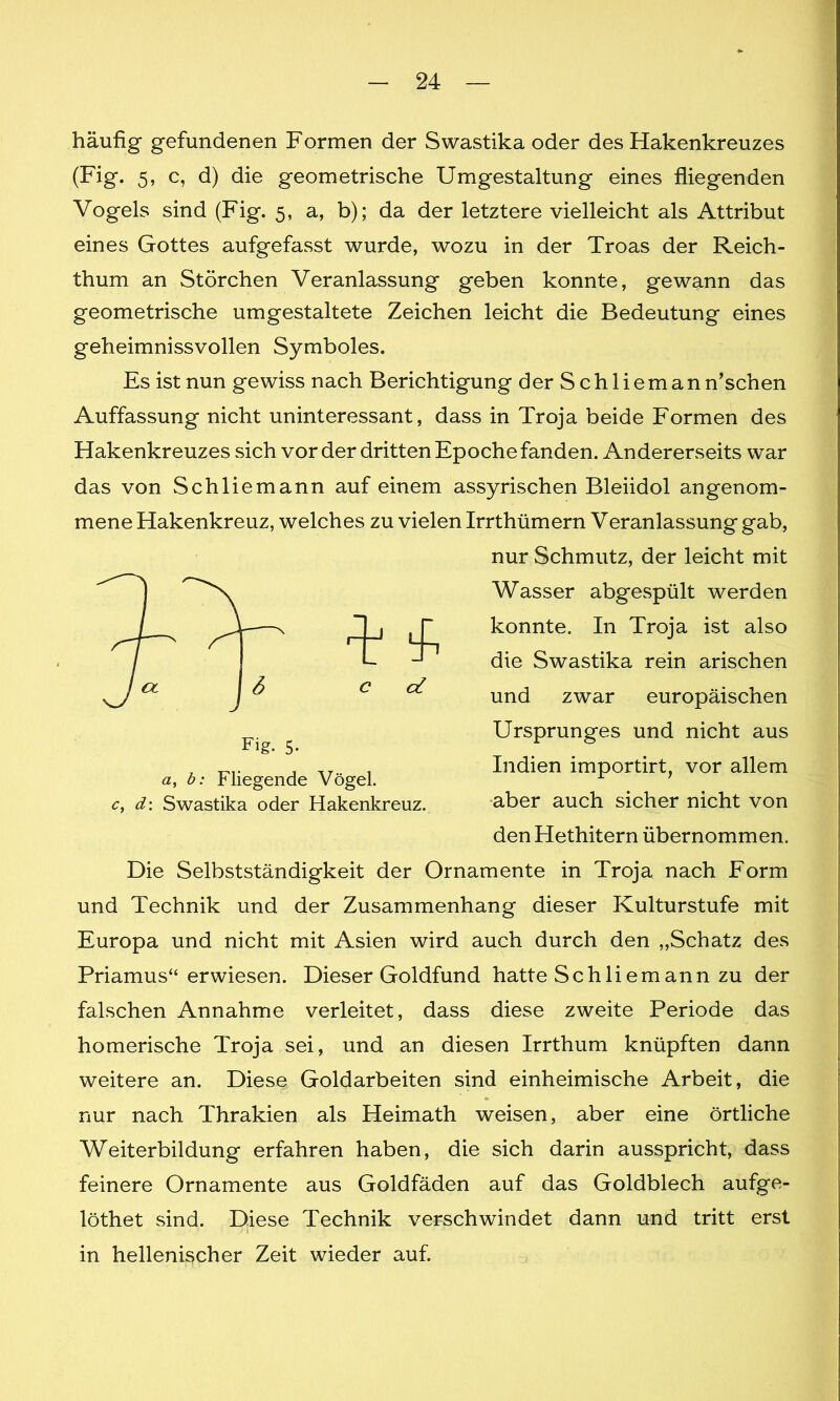 häufig gefundenen Formen der Swastika oder des Hakenkreuzes (Fig. 5, c, d) die geometrische Umgestaltung eines fliegenden Vogels sind (Fig. 5, a, b); da der letztere vielleicht als Attribut eines Gottes aufgefasst wurde, wozu in der Troas der Reich- thum an Störchen Veranlassung geben konnte, gewann das geometrische umgestaltete Zeichen leicht die Bedeutung eines geheimnissvollen Symboles. Es ist nun gewiss nach Berichtigung der Schliemann’schen Auffassung nicht uninteressant, dass in Troja beide Formen des Hakenkreuzes sich vorder dritten Epoche fanden. Andererseits war das von Schliemann auf einem assyrischen Bleiidol angenom- mene Hakenkreuz, welches zu vielen Irrthümern Veranlassung gab, Die Selbstständigkeit der Ornamente in Troja nach Form und Technik und der Zusammenhang dieser Kulturstufe mit Europa und nicht mit Asien wird auch durch den „Schatz des Priamus“ erwiesen. Dieser Goldfund hatte Schliem ann zu der falschen Annahme verleitet, dass diese zweite Periode das homerische Troja sei, und an diesen Irrthum knüpften dann weitere an. Diese, Goldarbeiten sind einheimische Arbeit, die nur nach Thrakien als Heimath weisen, aber eine örtliche Weiterbildung erfahren haben, die sich darin ausspricht, dass feinere Ornamente aus Goldfäden auf das Goldblech aufge- löthet sind. Diese Technik verschwindet dann und tritt erst in hellenischer Zeit wieder auf. Fig. 5- a, b: Fliegende Vögel. c, d: Swastika oder Hakenkreuz. J nur Schmutz, der leicht mit Wasser abgespült werden konnte. I11 Troja ist also die Swastika rein arischen und zwar europäischen Ursprunges und nicht aus Indien importirt, vor allem aber auch sicher nicht von den Hethitern übernommen.