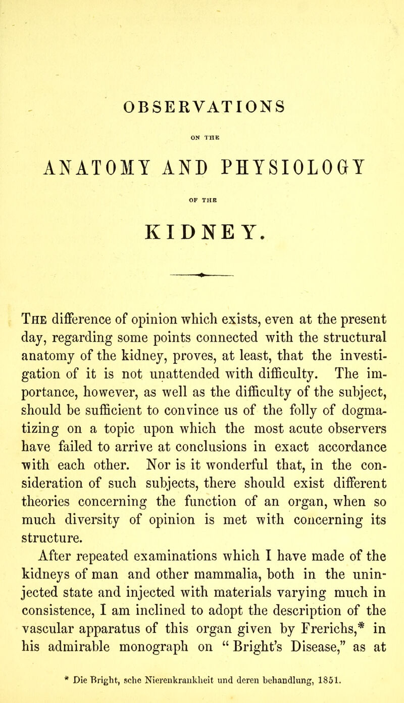 ANATOMY AND PHYSIOLOGY KIDNEY. The difference of opinion which exists, even at the present day, regarding some points connected with the structural anatomy of the kidney, proves, at least, that the investi- gation of it is not unattended with difficulty. The im- portance, however, as well as the difficulty of the subject, should be sufficient to convince us of the folly of dogma- tizing on a topic upon which the most acute observers have failed to arrive at conclusions in exact accordance with each other. Nor is it wonderful that, in the con- sideration of such subjects, there should exist different theories concerning the function of an organ, when so much diversity of opinion is met with concerning its structure. After repeated examinations which I have made of the kidneys of man and other mammalia, both in the unin- jected state and injected with materials varying much in consistence, I am inclined to adopt the description of the vascular apparatus of this organ given by Frerichs,* in his admirable monograph on “ Bright’s Disease,” as at Die Bright, sche Nierenkranklieit und deren behandlung, 1851.