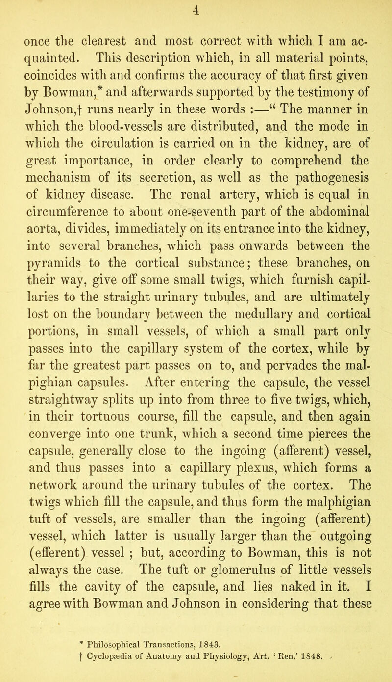 once the clearest and most correct with which I am ac- quainted. This description which, in all material points, coincides with and confirms the accuracy of that first given by Bowman,* and afterwards supported by the testimony of Johnson,! runs nearly in these words :—“ The manner in which the blood-vessels are distributed, and the mode in which the circulation is carried on in the kidney, are of great importance, in order clearly to comprehend the mechanism of its secretion, as well as the pathogenesis of kidney disease. The renal artery, which is equal in circumference to about one-seventh part of the abdominal aorta, divides, immediately on its entrance into the kidney, into several branches, which pass onwards between the pyramids to the cortical substance; these branches, on their way, give off some small twigs, which furnish capil- laries to the straight urinary tubules, and are ultimately lost on the boundary between the medullary and cortical portions, in small vessels, of which a small part only passes into the capillary system of the cortex, while by far the greatest part passes on to, and pervades the mal- pighian capsules. After entering the capsule, the vessel straightway splits up into from three to five twigs, which, in their tortuous course, fill the capsule, and then again converge into one trunk, which a second time pierces the capsule, generally close to the ingoing (afferent) vessel, and thus passes into a capillary plexus, which forms a network around the urinary tubules of the cortex. The twigs which fill the capsule, and thus form the malphigian tuft of vessels, are smaller than the ingoing (afferent) vessel, which latter is usually larger than the outgoing (efferent) vessel ; but, according to Bowman, this is not always the case. The tuft or glomerulus of little vessels fills the cavity of the capsule, and lies naked in it. I agree with Bowman and Johnson in considering that these * Philosophical Transactions, 1843. f Cyclopsedia of Anatomy and Physiology, Art. ‘ Ren,’ 1848.