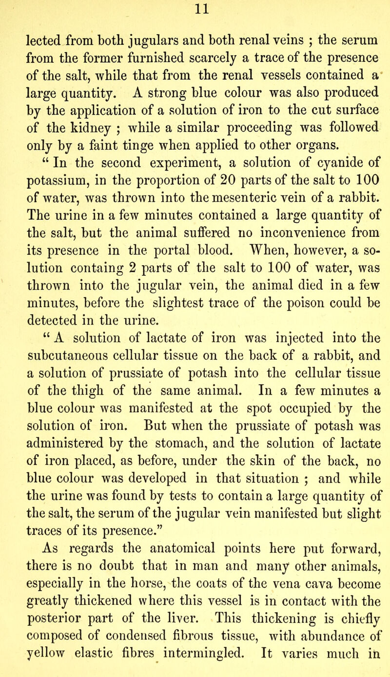 lected from both jugulars and both renal veins ; the serum from the former furnished scarcely a trace of the presence of the salt, while that from the renal vessels contained a large quantity. A strong blue colour was also produced by the application of a solution of iron to the cut surface of the kidney ; while a similar proceeding was followed only by a faint tinge when applied to other organs. “ In the second experiment, a solution of cyanide of potassium, in the proportion of 20 parts of the salt to 100 of water, was thrown into the mesenteric vein of a rabbit. The urine in a few minutes contained a large quantity of the salt, but the animal suffered no inconvenience from its presence in the portal blood. When, however, a so- lution containg 2 parts of the salt to 100 of water, was thrown into the jugular vein, the animal died in a few minutes, before the slightest trace of the poison could be detected in the urine. “ A solution of lactate of iron was injected into the subcutaneous cellular tissue on the back of a rabbit, and a solution of prussiate of potash into the cellular tissue of the thigh of the same animal. In a few minutes a blue colour was manifested at the spot occupied by the solution of iron. But when the prussiate of potash was administered by the stomach, and the solution of lactate of iron placed, as before, under the skin of the back, no blue colour was developed in that situation ; and while the urine was found by tests to contain a large quantity of the salt, the serum of the jugular vein manifested but slight traces of its presence.” As regards the anatomical points here put forward, there is no doubt that in man and many other animals, especially in the horse, the coats of the vena cava become greatly thickened where this vessel is in contact with the posterior part of the liver. This thickening is chiefly composed of condensed fibrous tissue, with abundance of yellow elastic fibres intermingled. It varies much in