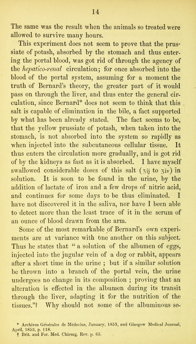 The same was the result when the animals so treated were allowed to survive many hours. This experiment does not seem to prove that the prus- siate of potash, absorbed by the stomach and thus enter- ing the portal blood, was got rid of through the agency of the hepatico-renal circulation; for once absorbed into the blood of the portal system, assuming for a moment the truth of Bernard’s theory, the greater part of it would pass on through the liver, and thus enter the general cir- culation, since Bernard^' does not seem to think that this salt is capable of elimination in the bile, a fact supported by what has been already stated. The fact seems to be, that the yellow prussiate of potash, when taken into the stomach, is not absorbed into the system so rapidly as when injected into the subcutaneous cellular tissue. It thus enters the circulation more gradually, and is got rid of by the kidneys as fast as it is absorbed. I have myself swallowed considerable doses of this salt (5ij to 5iv) in solution. It is soon to be found in the urine, by the addition of lactate of iron and a few drops of nitric acid, and continues for some days to be thus eliminated. I have not discovered it in the saliva, nor have I been able to detect more than the least trace of it in the serum of an ounce of blood drawn from the arm. Some of the most remarkable of Bernard’s own experi- ments are at variance with bne another on this subject. Thus he states that “ a solution of the albumen of eggs, injected into the jugular vein of a dog or rabbit, appears after a short time in the urine ; but if a similar solution be thrown into a branch of the portal vein, the urine undergoes no change in its composition ; proving that an alteration is effected in the albumen during its transit through the liver, adapting it for the nutrition of the tissues.”! Why should not some of the albuminous so- * Archives Generales de Medecine, January, 1853, and Glasgow Medical Journal, April, 1853, p. 118. t Brit, and For. Med. Chirurg. Rev. p. 65.