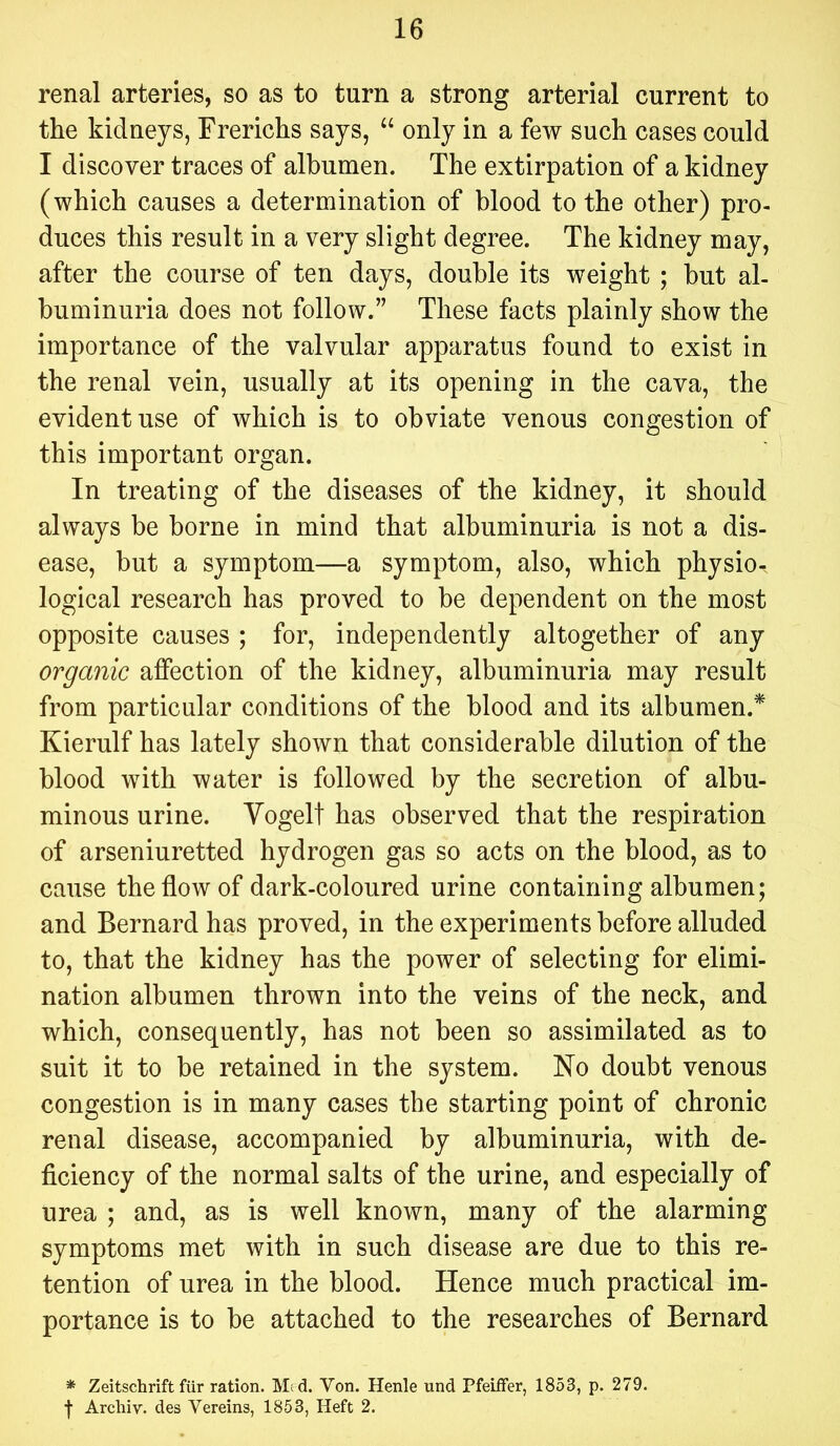 renal arteries, so as to turn a strong arterial current to the kidneys, Frerichs says, “ only in a few such cases could I discover traces of albumen. The extirpation of a kidney (which causes a determination of blood to the other) pro- duces this result in a very slight degree. The kidney may, after the course of ten days, double its weight ; but al- buminuria does not follow.” These facts plainly show the importance of the valvular apparatus found to exist in the renal vein, usually at its opening in the cava, the evident use of which is to obviate venous congestion of this important organ. In treating of the diseases of the kidney, it should always be borne in mind that albuminuria is not a dis- ease, but a symptom—a symptom, also, which physio-, logical research has proved to be dependent on the most opposite causes ; for, independently altogether of any organic affection of the kidney, albuminuria may result from particular conditions of the blood and its albumen.^ Kierulf has lately shown that considerable dilution of the blood with water is followed by the secretion of albu- minous urine. Vogelt has observed that the respiration of arseniuretted hydrogen gas so acts on the blood, as to cause the flow of dark-coloured urine containing albumen; and Bernard has proved, in the experiments before alluded to, that the kidney has the power of selecting for elimi- nation albumen thrown into the veins of the neck, and which, consequently, has not been so assimilated as to suit it to be retained in the system. No doubt venous congestion is in many cases the starting point of chronic renal disease, accompanied by albuminuria, with de- ficiency of the normal salts of the urine, and especially of urea ; and, as is well known, many of the alarming symptoms met with in such disease are due to this re- tention of urea in the blood. Hence much practical im- portance is to be attached to the researches of Bernard * Zeitschrift fiir ration. M;d. Von. Henle nnd PfeitFer, 1853, p. 279. ■)■ Arcliiv. des Vereins, 1853, Heft 2.