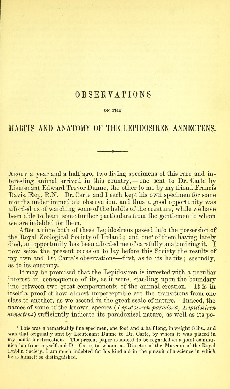 ON THE HABITS AND ANATOMY OF THE LEPIDOSIREN ANNECTENS. About a year and a half ago, two living specimens of this rare and in- teresting animal arrived in this country,—one sent to Dr. Carte by Lieutenant Edward Trevor Dunne, the other to me by my friend Francis Davis, Esq., R.N. Dr. Carte and I each kept his own specimen for some months under immediate observation, and thus a good opportunity was afforded us of watching some of the habits of the creature, while we have been able to learn some further particulars from the gentlemen to whom we are indebted for them. After a time both of these Lepidosirens passed into the possession of the Royal Zoological Society of Ireland; and onea of them having lately died, an opportunity has been afforded me of carefully anatomizing it. I now seize the present occasion to lay before this Society the results of my own and Dr. Carte’s observations—first, as to its habits; secondly, as to its anatomy. It may be premised that the Lepidosiren is invested with a peculiar interest in consequence of its, as it were, standing upon the boundary line between two great compartments of the animal creation. It is in itself a proof of how almost imperceptible are the transitions from one class to another, as we ascend in the great scale of nature. Indeed, the names of some of the known species (Lepidosiren par ado xa, Lepidosiren annectens) sufficiently indicate its paradoxical nature, as well as its po- a This was a remarkably fine specimen, one foot and a half long, in weight 3 lbs., and was that originally sent by Lieutenant Dunne to Dr. Carte, by whom it was placed in my hands for dissection. The present paper is indeed to be regarded as a joint commu- nication from myself and Dr. Carte, to whom, as Director of the Museum of the Koyal Dublin Society, I am much indebted for his kind aid in the pursuit of a science in which he is himself so distinguished.