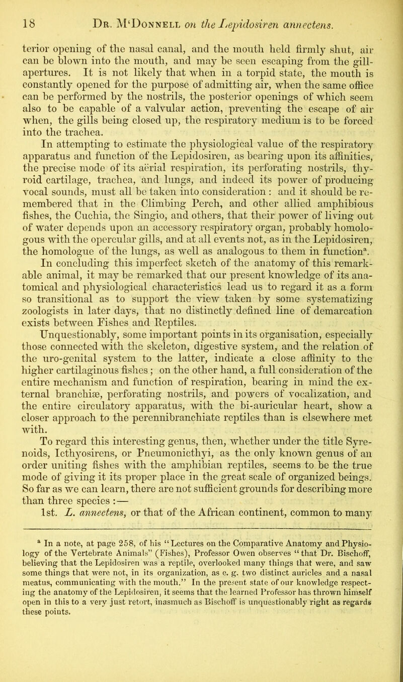 terior opening of the nasal canal, and the mouth held firmly shut, air can be blown into the mouth, and may he seen escaping from the gill- apertures. It is not likely that when in a torpid state, the mouth is constantly opened for the purpose of admitting air, when the same office can be performed by the nostrils, the posterior openings of which seem also to he capable of a valvular action, preventing the escape of air when, the gills being closed up, the respiratory medium is to be forced into the trachea. In attempting to estimate the physiological value of the respiratory apparatus and function of the Lepidosiren, as bearing upon its affinities, the precise mode of its aerial respiration, its perforating nostrils, thy- roid cartilage, trachea, and lungs, and indeed its power of producing vocal sounds, must all be taken into consideration : and it should be re- membered that in the Climbing Perch, and other allied amphibious fishes, the Cuchia, the Singio, and others, that their power of living out of water depends upon an accessory respiratory organ, probably homolo- gous with the opercular gills, and at all events not, as in the Lepidosiren, the homologue of the lungs, as well as analogous to them in function51. In concluding this imperfect sketch of the anatomy of this remark- able animal, it may be remarked that our present knowledge of its ana- tomical and physiological characteristics lead us to regard it as a form so transitional as to support the view taken by some systematizing zoologists in later days, that no distinctly defined line of demarcation exists between Pishes and Eeptiles. Unquestionably, some important points in its organisation, especially those connected with the skeleton, digestive system, and the relation of the uro-genital system to the latter, indicate a close affinity to the higher cartilaginous fishes; on the other hand, a full consideration of the entire mechanism and function of respiration, bearing in mind the ex- ternal branchiae, perforating nostrils, and powers of vocalization, and the entire circulatory apparatus, with the bi-auricular heart, show a closer approach to the perennibranchiate reptiles than is elsewhere met with. To regard this interesting genus, then, whether under the title Syre- noids, Icthyosirens, or Pneumonicthyi, as the only known genus of an order uniting fishes with the amphibian reptiles, seems to be the true mode of giving it its proper place in the great scale of organized beings. So far as we can learn, there are not sufficient grounds for describing more than three species : — 1st. L. annectens, or that of the African continent, common to many a In a note, at page 258, of his “Lectures on the Comparative Anatomy and Physio- logy of the Vertebrate Animals” (Fishes), Professor Owen observes “that Dr. Bischoff, believing that the Lepidosiren was a reptile, overlooked many things that were, and saw some things that were not, in its organization, as e. g. two distinct auricles and a nasal meatus, communicating with the mouth.” In the present state of our knowledge respect- ing the anatomy of the Lepidosiren, it seems that the learned Professor has thrown himself open in this to a very just retort, inasmuch as Bischoff is unquestionably right as regards these points.