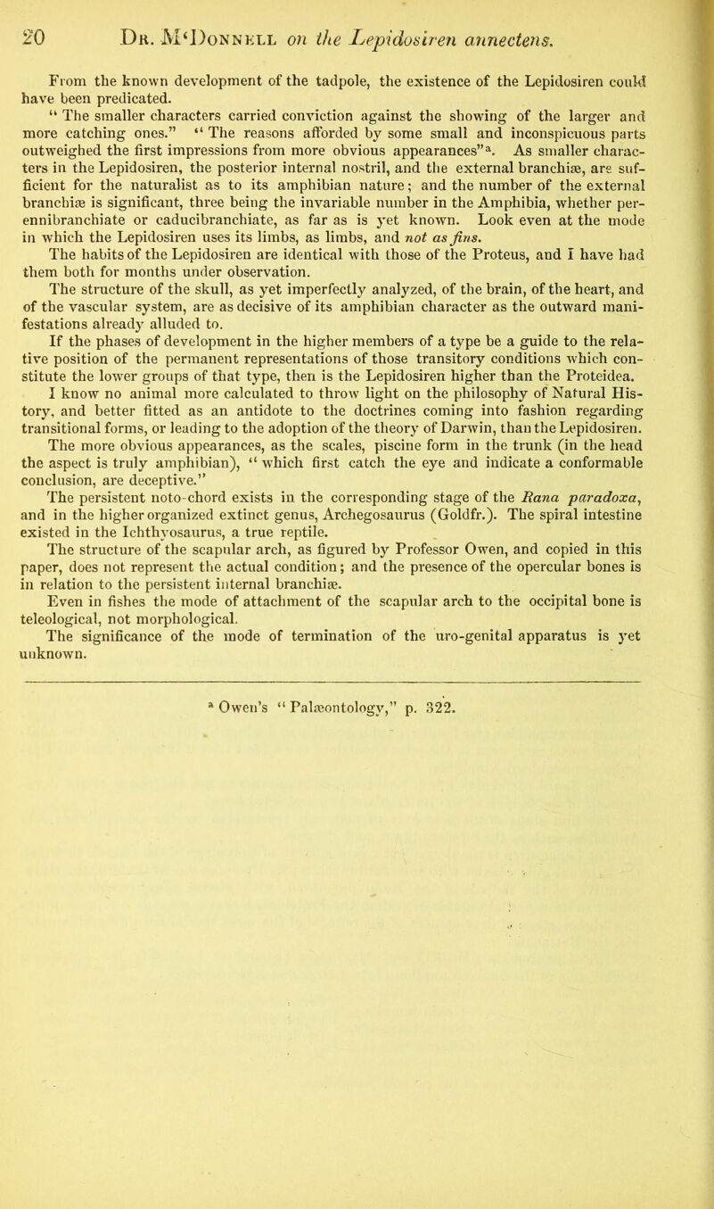 From the known development of the tadpole, the existence of the Lepidosiren could have been predicated. “ The smaller characters carried conviction against the showing of the larger and more catching ones.” “ The reasons afforded by some small and inconspicuous parts outweighed the first impressions from more obvious appearances”a. As smaller charac- ters in the Lepidosiren, the posterior internal nostril, and the external branchiae, are suf- ficient for the naturalist as to its amphibian nature; and the number of the external branchiae is significant, three being the invariable number in the Amphibia, whether per- ennibranchiate or caducibranchiate, as far as is yet known. Look even at the mode in which the Lepidosiren uses its limbs, as limbs, and not as fins. The habits of the Lepidosiren are identical with those of the Proteus, and I have had them both for months under observation. The structure of the skull, as yet imperfectly analyzed, of the brain, of the heart, and of the vascular system, are as decisive of its amphibian character as the outward mani- festations already alluded to. If the phases of development in the higher members of a type be a guide to the rela- tive position of the permanent representations of those transitory conditions which con- stitute the lower groups of that type, then is the Lepidosiren higher than the Proteidea. I know no animal more calculated to throw light on the philosophy of Natural His- tory, and better fitted as an antidote to the doctrines coming into fashion regarding transitional forms, or leading to the adoption of the theory of Darwin, than the Lepidosiren. The more obvious appearances, as the scales, piscine form in the trunk (in the head the aspect is truly amphibian), “ which first catch the eye and indicate a conformable conclusion, are deceptive.” The persistent noto-chord exists in the corresponding stage of the Rana paradoxa, and in the higher organized extinct genus, Archegosaurus (Goldfr.). The spiral intestine existed in the Ichthyosaurus, a true reptile. The structure of the scapular arch, as figured by Professor Owen, and copied in this paper, does not represent the actual condition; and the presence of the opercular bones is in relation to the persistent internal branchiae. Even in fishes the mode of attachment of the scapular arch to the occipital bone is teleological, not morphological. The significance of the mode of termination of the uro-genital apparatus is yet unknown. a Owen’s “ Palaeontology,” p. 322.