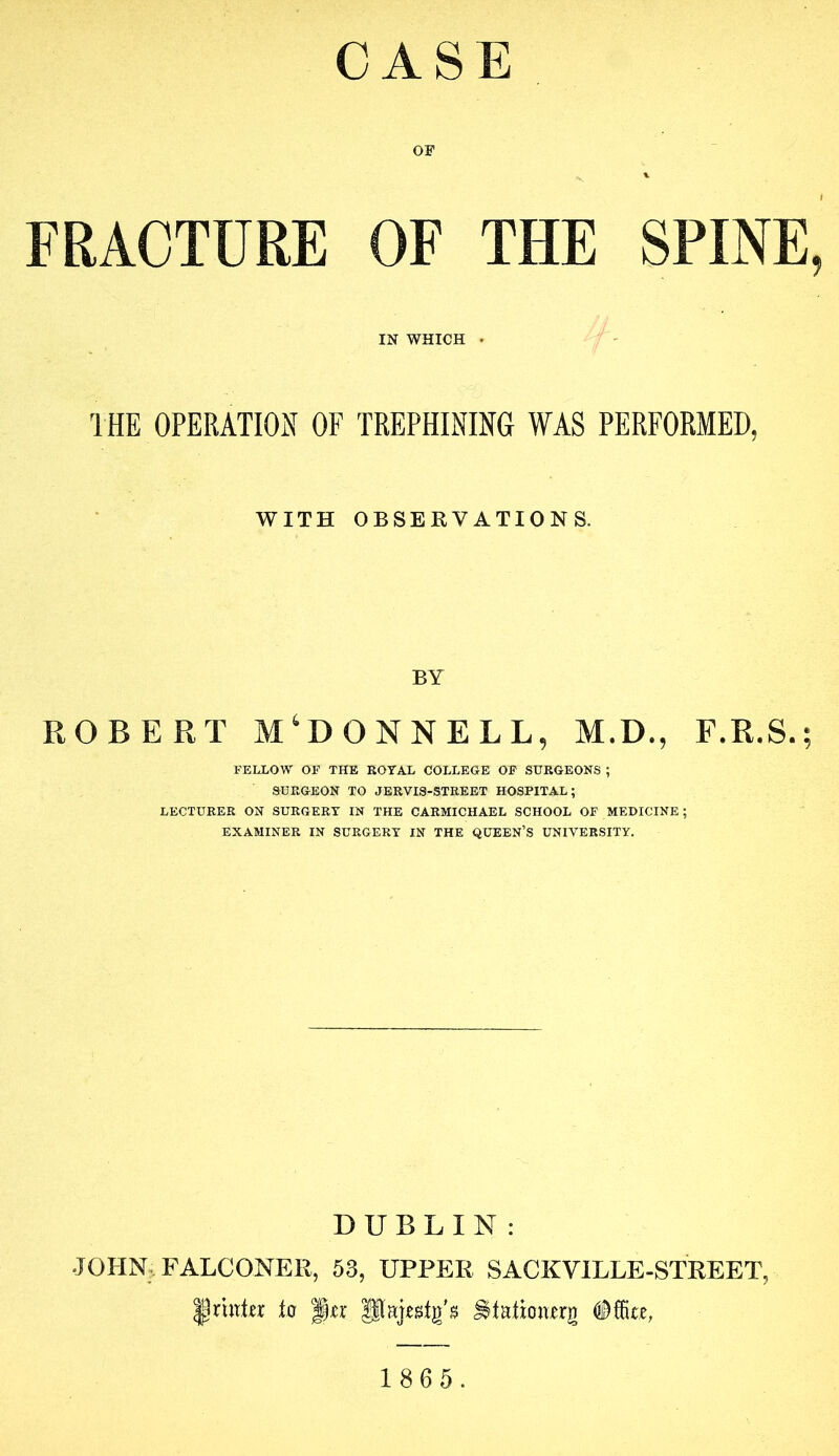 CASE OF FRACTURE OF THE SPINE, IN WHICH . THE OPERATION OF TREPHINING WAS PERFORMED, WITH OBSERVATIONS. BY ROBERT M‘DONNELL, M.D., E.R.S.; FELLOW OF THE EOTAL COLLEGE OP SURGEONS ; SURGEON TO JERVIS-STREET HOSPITAL; LECTURER ON SURGERY IN THE CARMICHAEL SCHOOL OF MEDICINE; EXAMINER IN SURGERY IN THE QUEEN’S UNIVERSITY. DUBLIN: JOHN;. FALCONER, 53, UPPER SACKVILLE-STREET, ^rutRr to ^tation^rg Office,