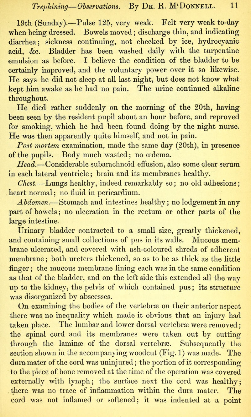 19th (Sunday).—Pulse 125, very weak. Felt very weak to-day when being dressed. Bowels moved; discharge thin, and indicating diarrhea; sickness continuing, not checked by ice, hydrocyanic acid, &c. Bladder has been washed daily with the turpentine emulsion as before. I believe the condition of the bladder to be certainly improved, and the voluntary power over it so likewise. He says he did not sleep at all last night, but does not know what kept him awake as he had no pain. The urine continued alkaline throughout. He died rather suddenly on the morning of the 20th, having been seen by the resident pupil about an hour before, and reproved for smoking, which he had been found doing by the night nurse. He was then apparently quite himself, and not in pain. Post mortem examination, made the same day (20th), in presence of the pupils. Body much wasted; no oedema. Head.—Considerable subarachnoid effusion, also some clear serum in each lateral ventricle; brain and its membranes healthy. Chest.—Lungs healthy, indeed remarkably so; no old adhesions; . heart normal; no fluid in pericardium. Abdomen.—Stomach and intestines healthy; no lodgement in any part of bowels; no ulceration in the rectum or other parts of the large intestine. Urinary bladder contracted to a small size, greatly thickened, and containing small collections of pus in its walls. Mucous mem- brane ulcerated, and covered with ash-coloured shreds of adherent membrane; both ureters thickened, so as to be as thick as the little finger; the mucous membrane liniug each was in the same condition as that of the bladder, and on the left side this extended all the way up to the kidney, the pelvis of which contained pus; its structure was disorganized by abscesses. On examining the bodies of the vertebrae on their anterior aspect there was no inequality which made it obvious that an injury had taken place. The lumbar and lower dorsal vertebrae were removed; the spinal cord and its membranes were taken out by cutting through the laminse of the dorsal vertebrae. Subsequently the section shown in the accompanying woodcut (Fig. 1) was made. The dura mater of the cord was uninjured; the portion of it corresponding to the piece of bone removed at the time of the operation was covered externally with lymph; the surface next the cord was healthy; there was no trace of inflammation within the dura mater. The cord was not inflamed or softened; it was indented at a point