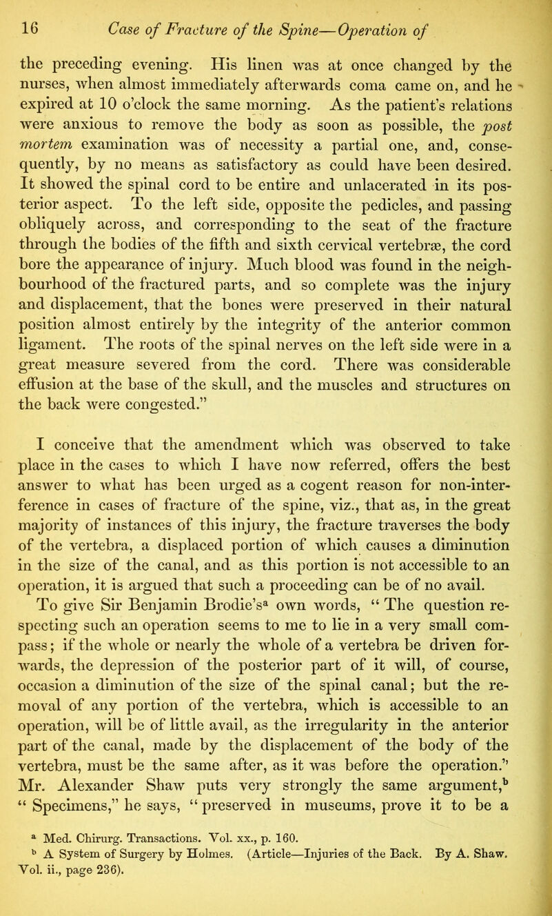 the preceding evening. His linen was at once changed by the nurses, when almost immediately afterwards coma came on, and he  expired at 10 o’clock the same morning. As the patient’s relations were anxious to remove the body as soon as possible, the post mortem examination was of necessity a partial one, and, conse- quently, by no means as satisfactory as could have been desired. It showed the spinal cord to be entire and unlacerated in its pos- terior aspect. To the left side, opposite the pedicles, and passing obliquely across, and corresponding to the seat of the fracture through the bodies of the fifth and sixth cervical vertebraB, the cord bore the appearance of injury. Much blood was found in the neigh- bourhood of the fractured parts, and so complete was the injury and displacement, that the bones were preserved in their natural position almost entirely by the integrity of the anterior common ligament. The roots of the spinal nerves on the left side were in a great measure severed from the cord. There was considerable effusion at the base of the skull, and the muscles and structures on the back were congested.” I conceive that the amendment which was observed to take place in the cases to which I have now referred, offers the best answer to what has been urged as a cogent reason for non-inter- ference in cases of fracture of the spine, viz., that as, in the great majority of instances of this injury, the fracture traverses the body of the vertebra, a displaced portion of which causes a diminution in the size of the canal, and as this portion is not accessible to an operation, it is argued that such a proceeding can be of no avail. To give Sir Benjamin Brodie’s^ own words, “ The question re- specting such an operation seems to me to lie in a very small com- pass ; if the whole or nearly the whole of a vertebra be driven for- wards, the depression of the posterior part of it will, of course, occasion a diminution of the size of the spinal canal; but the re- moval of any portion of the vertebra, which is accessible to an operation, will be of little avail, as the irregularity in the anterior part of the canal, made by the displacement of the body of the vertebra, must be the same after, as it was before the operation.’’ Mr. Alexander Shaw puts very strongly the same argument,^ “ Specimens,” he says, “ preserved in museums, prove it to be a ^ Med. Chirurg. Transactions. Vol. xx., p. 160. ^ A System of Surgery by Holmes. (Article—Injuries of the Back. By A. Shaw. Vol. ii., page 236).