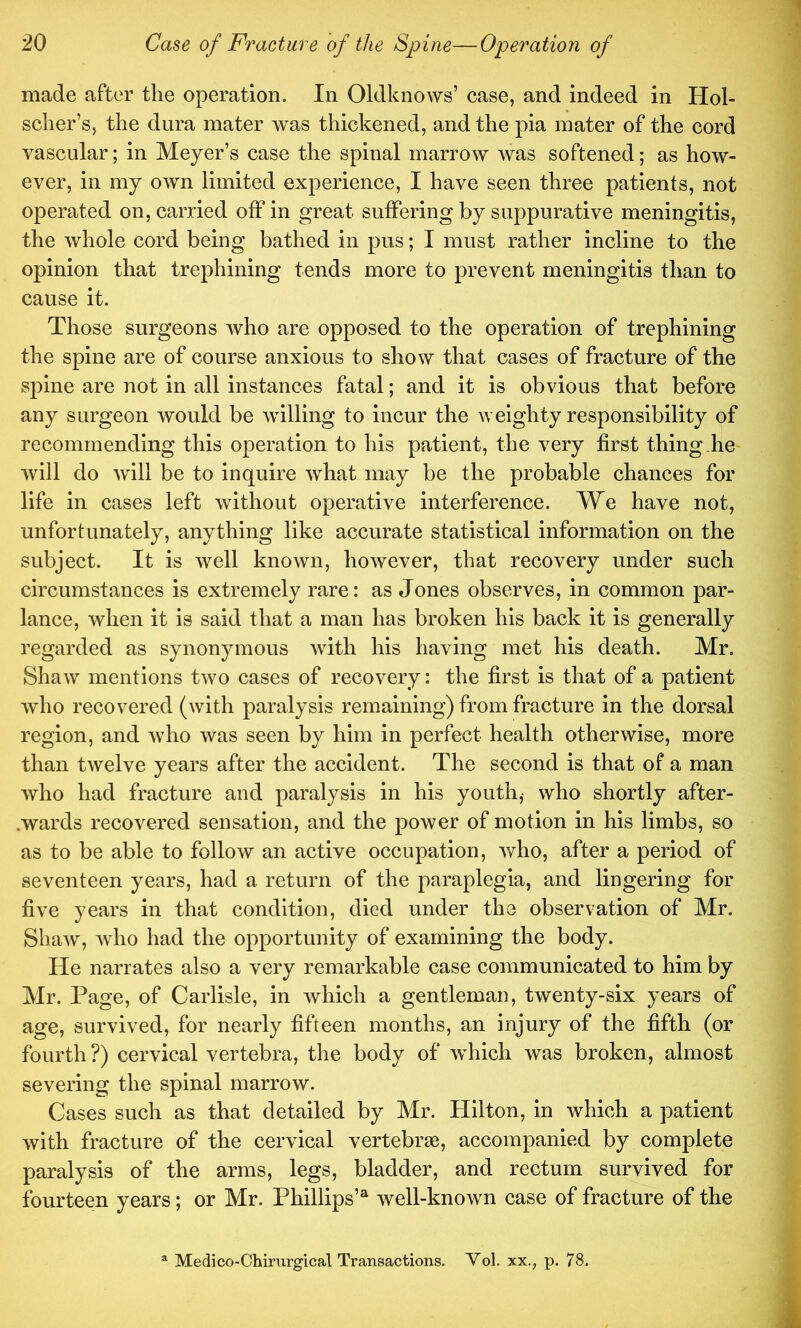 made after the operation. In Oldknows’ case, and indeed in Hol- scher’s, the dura mater was thickened, and the pia mater of the cord vascular; in Meyer’s case the spinal marrow was softened; as how- ever, in my own limited experience, I have seen three patients, not operated on, carried off in great suffering by suppurative meningitis, the whole cord being bathed in pus; I must rather incline to the opinion that trephining tends more to prevent meningitis than to cause it. Those surgeons who are opposed to the operation of trephining the spine are of course anxious to show that cases of fracture of the spine are not in all instances fatal; and it is obvious that before any surgeon Avould be willing to incur the weighty responsibility of recommending this operation to his patient, the very first thing he will do will be to inquire what may be the probable chances for life in cases left without operative interference. We have not, unfortunately, anything like accurate statistical information on the subject. It is well known, however, that recovery under such circumstances is extremely rare: as Jones observes, in common par- lance, when it is said that a man has broken his back it is generally regarded as synonymous with his having met his death. Mr. Shaw mentions two cases of recovery: the first is that of a patient who recovered (with paralysis remaining) from fracture in the dorsal region, and Avho was seen by him in perfect health otherwise, more than twelve years after the accident. The second is that of a man who had fracture and paralysis in his youth,- who shortly after- .wards recovered sensation, and the power of motion in his limbs, so as to be able to follow an active occupation, who, after a period of seventeen years, had a return of the paraplegia, and lingering for five years in that condition, died under the observation of Mr. Shaw, who had the opportunity of examining the body. He narrates also a very remarkable case communicated to him by Mr. Page, of Carlisle, in which a gentleman, twenty-six years of age, survived, for nearly fifteen months, an injury of the fifth (or fourth ?) cervical vertebra, the body of which was broken, almost severing the spinal marrow. Cases such as that detailed by Mr. Hilton, in which a patient with fracture of the cervical vertebrae, accompanied by complete paralysis of the arms, legs, bladder, and rectum survived for fourteen years; or Mr. Phillips’® well-known case of fracture of the “ Medico-Chirurgical Transactions, Vol. xx., p. 78.