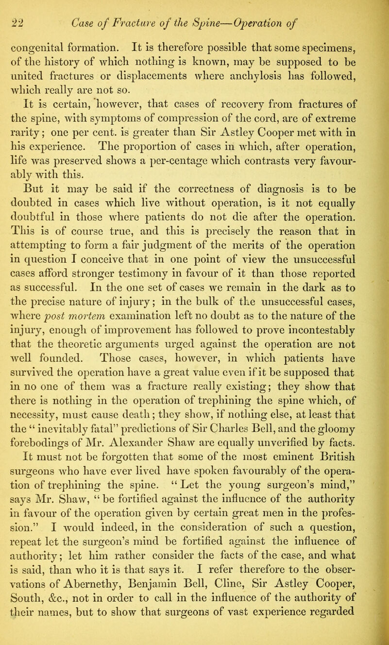 congenital formation. It is therefore possible that some specimens^ of the history of which nothing is known, may be supposed to be united fractures or displacements where anchylosis has followed, which really are not so. It is certain, however, that cases of recovery from fractures of the spine, with symptoms of compression of the cord, are of extreme rarity; one per cent, is greater than Sir Astley Cooper met with in his experience. The proportion of cases in which, after operation, life was preserved shows a per-centage which contrasts very favour- ably with this. But it may be said if the correctness of diagnosis is to be doubted in cases which live without operation, is it not equally doubtful in those where patients do not die after the operation. This is of course true, and this is precisely the reason that in attempting to form a fair judgment of the merits of the operation in question I conceive that in one point of view the unsuccessful cases afford stronger testimony in favour of it than those reported as successful. In the one set of cases we remain in the dark as to the precise nature of injury; in the bulk of the unsuccessful cases, where post mortem examination left no doubt as to the nature of the injury, enough of improvement has followed to prove incontestably that the theoretic arguments urged against the operation are not well founded. Those cases, however, in which patients have survived the operation have a great value even if it be supposed that in no one of them Avas a fracture really existing; they show that there is nothing in the operation of trephining the spine Avhich, of necessity, must cause death; they show, if nothing else, at least that the “ inevitably fatal” predictions of Sir Charles Bell, and the gloomy forebodings of Mr. Alexander ShaAv are equally unverified by facts. It must not be forgotten that some of the most eminent British surgeons Avho have ever lived have spoken faA ourably of the opera- tion of trephining the spine. “ Let the young surgeon’s mind,” says Mr. Shaw, “ be fortified against the influence of the authority in favour of the operation given by certain great men in the profes- sion.” I would indeed, in the consideration of such a question, repeat let the surgeon’s mind be fortified against the influence of authority; let him rather consider the facts of the case, and what is said, than who it is that says it. I refer therefore to the obser- vations of Abernethy, Benjamin Bell, Cline, Sir Astley Cooper, South, &c., not in order to call in the influence of the authority of their names, but to show that surgeons of vast experience regarded