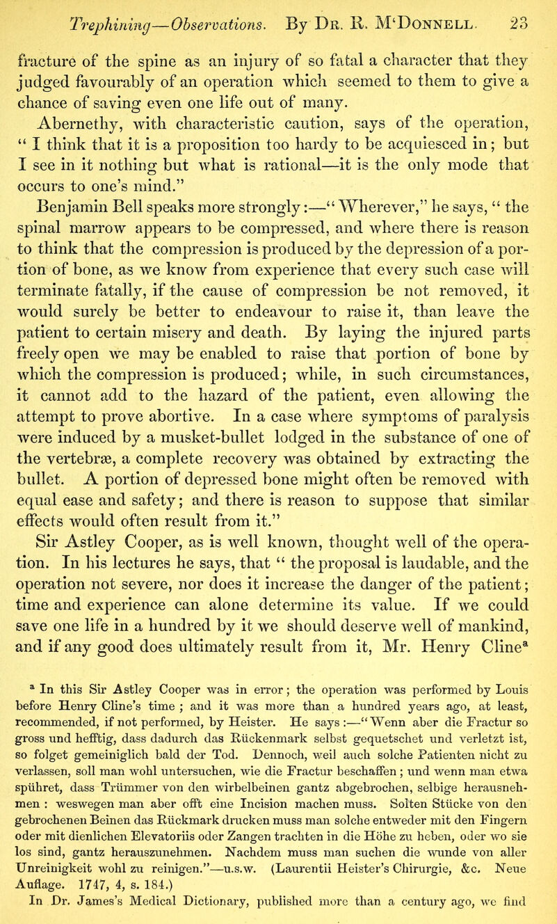 fracture of the spine as an injury of so fatal a character that they judged favourably of an operation which seemed to them to give a chance of saving even one life out of many. Abernethy, with characteristic caution, says of the operation, I think that it is a proposition too hardy to be acquiesced in; but I see in it nothing but what is rational—it is the only mode that occurs to one’s mind.” Benjamin Bell speaks more strongly:—“ Wherever,” he says, “ the spinal marrow appears to be compressed, and where there is reason to think that the compression is produced by the depression of a por- tion of bone, as we know from experience that every such case will terminate fatally, if the cause of compression be not removed, it would surely be better to endeavour to raise it, than leave the patient to certain misery and death. By laying the injured parts freely open we may be enabled to raise that portion of bone by which the compression is produced; while, in such circumstances, it cannot add to the hazard of the patient, even allowing the attempt to prove abortive. In a case where symptoms of paralysis were induced by a musket-bullet lodged in the substance of one of the vertebras, a complete recovery was obtained by extracting the bullet. A portion of depressed bone might often be removed with equal ease and safety; and there is reason to suppose that similar effects would often result from it.” Sir Astley Cooper, as is well known, thought well of the opera- tion. In his lectures he says, that “ the proposal is laudable, and the operation not severe, nor does it increase the danger of the patient; time and experience can alone determine its value. If we could save one life in a hundred by it we should deserve well of mankind, and if any good does ultimately result from it, Mr. Henry Cline® ^ In this Sir Astley Cooper was in error; the operation was performed by Louis before Henry Cline’s time ; and it was more than a hundred years ago, at least, recommended, if not performed, by Heister. He says :—“ Wenn aber die Fractur so gross und hefftig, dass dadurch das Riickenmark selbst gequetschet und verletzt ist, so folget gemeiniglich bald der Tod. Hennoch, weii auch solche Fatienten nicht zu verlassen, soil man wohl untersuchen, wie die Fractur beschaffen; und wenn man etwa spiihret, dass Triimmer von den wirbelbeinen gantz abgebrochen, selbige herausneh- men : weswegen man aber offt eine Incision machen muss. Solten Stlicke von den gebrochenen Beinen das Riickmark drucken muss man solche entweder mit den Fingern oder mit dienlichen Elevatoriis oder Zangen trachten in die Hohe zu heben, oder wo sie los sind, gantz herauszunehmen. Nachdem muss man suchen die wunde von aller Unreinigkeit wohl zu reinigen.”—u.s.w. (Laurentii Keister’s Chirurgie, &c. Neue Auflage. 1747, 4, s. 184.) In Dr. James’s Medical Dictionary, published more than a century ago, we find