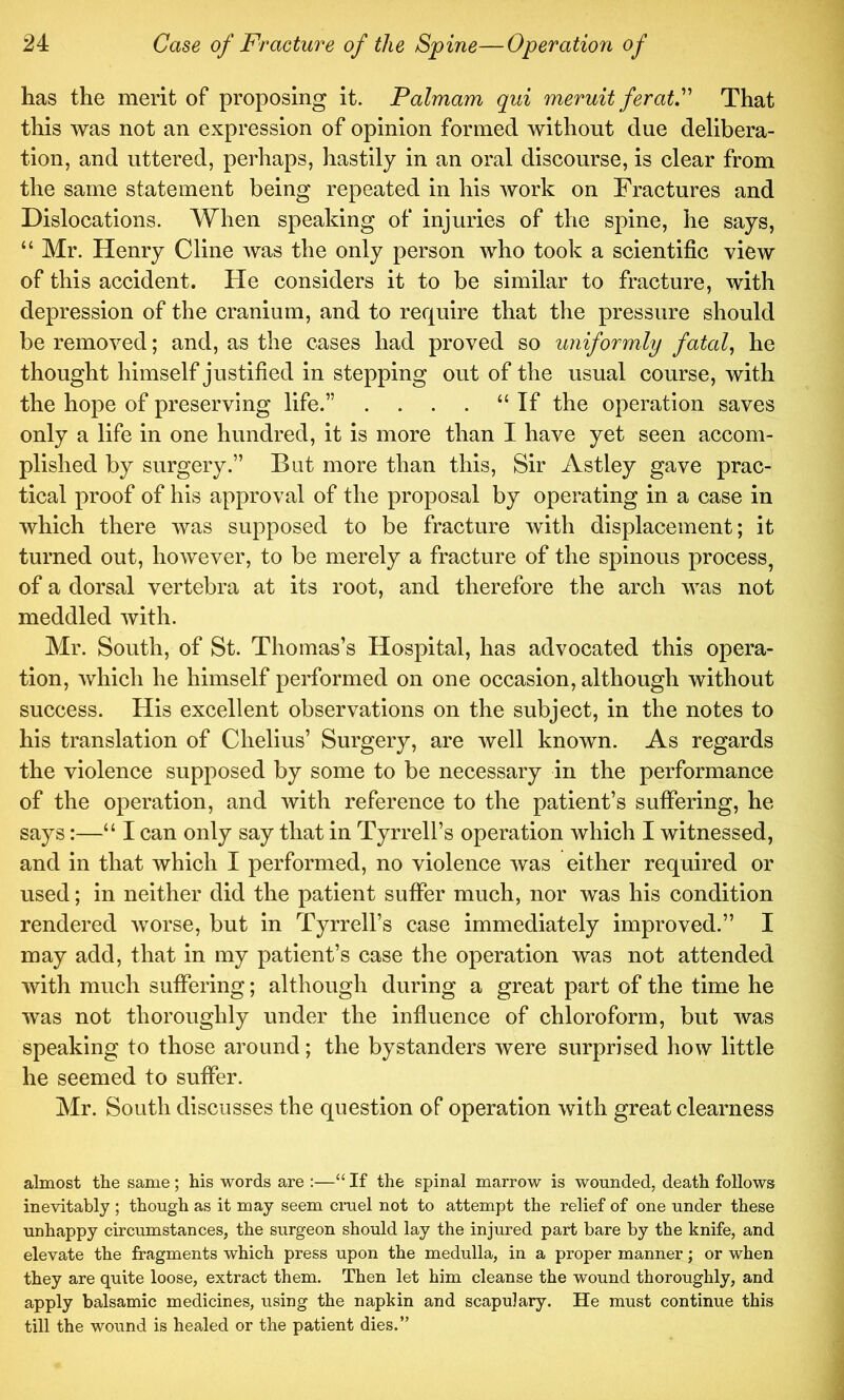 has the merit of proposing it. Palmam qui meruit feratP That this was not an expression of opinion formed without due delibera- tion, and uttered, perhaps, hastily in an oral discourse, is clear from the same statement being repeated in his work on Fractures and Dislocations. When speaking of injuries of the spine, he says, “ Mr. Henry Cline was the only person who took a scientific view of this accident. He considers it to be similar to fracture, with depression of the cranium, and to require that the pressure should be removed; and, as the cases had proved so uniformly fatal, he thought himself justified in stepping out of the usual course, with the hope of preserving life.” . . . . “ If the operation saves only a life in one hundred, it is more than I have yet seen accom- plished by surgery.” But more than this. Sir Astley gave prac- tical proof of his approval of the proposal by operating in a case in which there was supposed to be fracture with displacement; it turned out, however, to be merely a fracture of the spinous process, of a dorsal vertebra at its root, and therefore the arch was not meddled with. Mr. South, of St. Thomas’s Hospital, has advocated this opera- tion, which he himself performed on one occasion, although without success. His excellent observations on the subject, in the notes to his translation of Chelius’ Surgery, are well known. As regards the violence supposed by some to be necessary in the performance of the operation, and with reference to the patient’s suffering, he says:—“ I can only say that in Tyrrell’s operation which I witnessed, and in that which I performed, no violence was either required or used; in neither did the patient suffer much, nor was his condition rendered worse, but in Tyrrell’s case immediately improved.” I may add, that in my patient’s case the operation was not attended with much suffering; although during a great part of the time he was not thoroughly under the influence of chloroform, but was speaking to those around; the bystanders were surprised how little he seemed to suffer. Mr. South discusses the question of operation with great clearness almost the same ; his words are :—‘‘ If the spinal marrow is wounded, death follows inevitably ; though as it may seem cm el not to attempt the relief of one under these unhappy circumstances, the surgeon should lay the injured part bare by the knife, and elevate the fragments which press upon the medulla, in a proper manner; or when they are quite loose, extract them. Then let him cleanse the wound thoroughly, and apply balsamic medicines, using the napkin and scapulary. He must continue this till the wound is healed or the patient dies.”