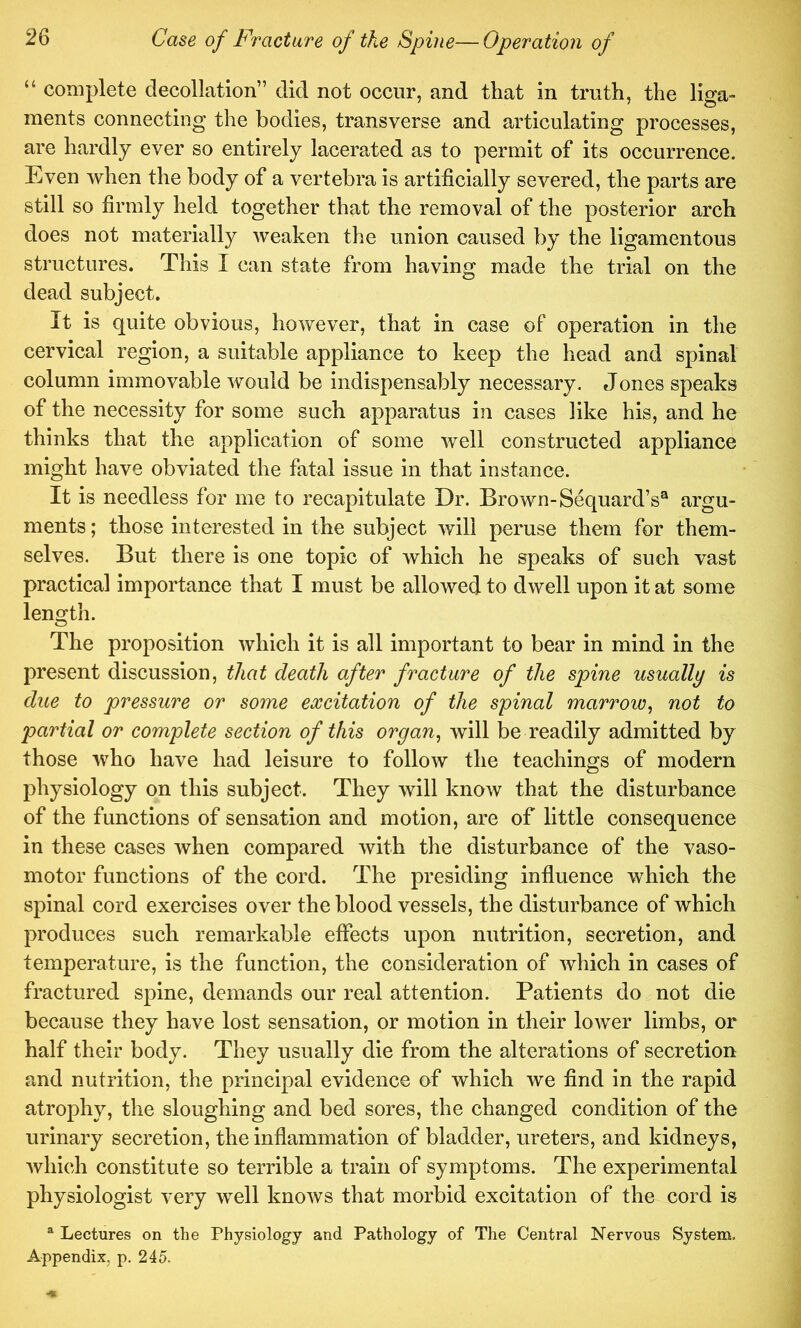 “ complete decollation” did not occur, and that in truth, the liga- ments connecting the bodies, transverse and articulating processes, are hardly ever so entirely lacerated as to permit of its occurrence. Even when the body of a vertebra is artificially severed, the parts are still so firmly held together that the removal of the posterior arch does not materially weaken the union caused by the ligamentous structures. This I can state from having made the trial on the dead subject. It is quite obvious, however, that in case of operation in the cervical region, a suitable appliance to keep the head and spinal column immovable would be indispensably necessary. Jones speaks of the necessity for some such apparatus in cases like his, and he thinks that the application of some well constructed appliance might have obviated the fatal issue in that instance. It is needless for me to recapitulate Dr. Brown-Sequard’s® argu- ments ; those interested in the subject will peruse them for them- selves. But there is one topic of which he speaks of such vast practical importance that I must be allowed to dwell upon it at some lengtli. The proposition which it is all important to bear in mind in the present discussion, that death after fracture of the spine usually is due to pressure or some excitation of the spinal marrow^ not to partial or complete section of this organ^ will be readily admitted by those who have had leisure to follow the teachings of modern pliysiology on this subject. They will know that the disturbance of the functions of sensation and motion, are of little consequence in these cases when compared with the disturbance of the vaso- motor functions of the cord. The presiding influence which the spinal cord exercises over the blood vessels, the disturbance of which produces such remarkable effects upon nutrition, secretion, and temperature, is the function, the consideration of which in cases of fractured spine, demands our real attention. Patients do not die because they have lost sensation, or motion in their lower limbs, or half their body. They usually die from the alterations of secretion and nutrition, the principal evidence of which we find in the rapid atrophy, the sloughing and bed sores, the changed condition of the urinary secretion, the inflammation of bladder, ureters, and kidneys, which constitute so terrible a train of symptoms. The experimental physiologist very well knows that morbid excitation of the cord is ^ Lectures on the Physiology and Pathology of The Central Nervous Systena. Appendix, p. 245.