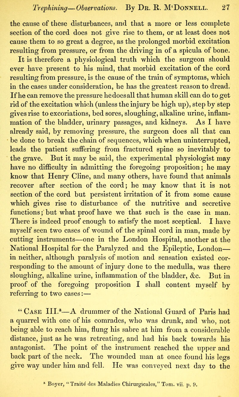 the cause of these disturbances, and that a more or less complete section of the cord does not give rise to them, or at least does not cause them to so great a degree, as the prolonged morbid excitation resulting from pressure, or from the driving in of a spicula of bone. It is therefore a physiological truth which the surgeon should ever have present to his mind, that morbid excitation of the cord resulting from pressure, is the cause of the train of symptoms, which in the cases under consideration, he has the greatest reason to dread. If he can remove the pressure he does all that human skill can do to get rid of the excitation which (unless the injury be high up), step by step gives rise to excoriations, bed sores, sloughing, alkaline urine, inflam- mation of the bladder, urinary passages, and kidneys. As I have already said, by removing pressure, the surgeon does all that can be done to break the chain of sequences, which when uninterrupted, leads the patient suffering from fractured spine so inevitably to the grave. But it may be said, the experimental physiologist may have no difficulty in admitting the foregoing proposition; he may know that Henry Cline, and many others, have found that animals recover after section of the cord; he may know that it is not section of the cord but persistent irritation of it from some cause which gives rise to disturbance of the nutritive and secretive functions; but what proof have we that such is the case in man. There is indeed proof enough to satisfy the most sceptical. I have myself seen two cases of wound of the spinal cord in man, made by cutting instruments—one in the London Hospital, another at the National Hospital for the Paralyzed and the Epileptic, London— in neither, although paralysis of motion and sensation existed cor- responding to the amount of injury done to the medulla, was there sloughing, alkaline urine, inflammation of the bladder, &c. But in proof of the foregoing proposition I shall content myself by referring to two cases:— “ Case III.®—A drummer of the National Guard of Paris had a quarrel with one of his comrades, who was drunk, and who, not being able to reach him, flung his sabre at him from a considerable distance, just as he was retreating, and had his back towards his antagonist. The point of the instrument reached the upper and back part of the neck. The wounded man at once found his leg& give way under him and fell. He was conveyed next day to the Boyer, “Traits des Maladies Chirurgicales,” Tom. vii. p, 9,