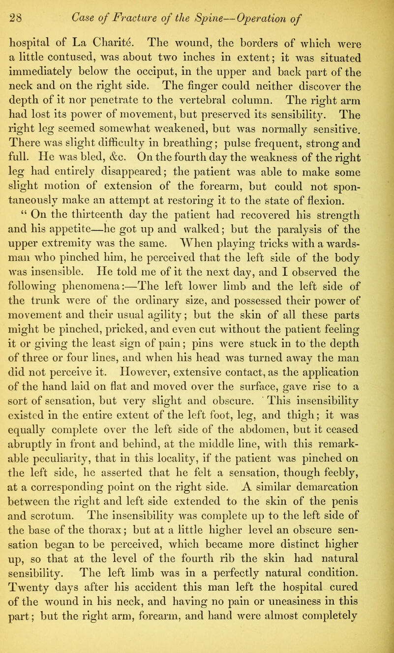 hospital of La Charite. The wound, the borders of which were a little contused, was about two inches in extent; it was situated immediately below the occiput, in the upper and back part of the neck and on the right side. The finger could neither discover the depth of it nor penetrate to the vertebral column. The right arm had lost its power of movement, but preserved its sensibility. The right leg seemed somewhat weakened, but was normally sensitive. There was slight difficulty in breathing; pulse frequent, strong and full. He was bled, &c. On the fourth day the weakness of the right leg had entirely disappeared; the patient was able to make some slight motion of extension of the forearm, but could not spon- taneously make an attempt at restoring it to the state of flexion. “ On the thirteenth day the patient had recovered his strength and his appetite—he got up and walked; but the paralysis of the upper extremity was the same. When playing tricks with a wards- man who pinched him, he perceived that the left side of the body was insensible. He told me of it the next day, and I observed the following phenomena:—The left lower limb and the left side of the trunk Avere of the ordinary size, and possessed their power of movement and their usual agility; but the skin of all these parts might be pinched, pricked, and even cut Avithout the patient feeling it or giving the least sign of pain; pins Avere stuck in to the depth of three or four lines, and Avhen his head Avas turned aAvay the man did not perceive it. HoAvever, extensive contact, as the application of the hand laid on flat and moved over the surface, gave rise to a sort of sensation, but very slight and obscure. ‘ This insensibility existed in the entire extent of the left foot, leg, and thigh; it was equally complete over the left side of the abdomen, but it ceased abruptly in front and behind, at the middle line, Avith this remark- able peculiarity, that in this locality, if the patient was pinched on the left side, he asserted that he felt a sensation, though feebly, at a corresponding point on the right side. A similar demarcation between the right and left side extended to the skin of the penis and scrotum. The insensibility Avas complete up to the left side of the base of the thorax; but at a little higher level an obscure sen- sation began to be perceived, which became more distinct higher up, so that at the level of the fourth rib the skin had natural sensibility. The left limb was in a perfectly natural condition. Twenty days after his accident this man left the hospital cured of the wound in his neck, and having no pain or uneasiness in this part; but the right arm, forearm, and hand Avere almost completely