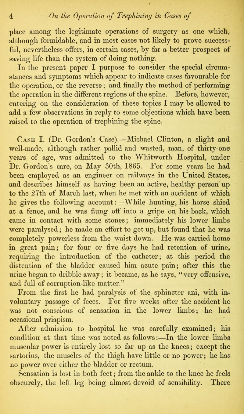 place among the legitimate operations of surgery as one whichy although formidable, and in most cases not likely to prove success- ful, nevertheless offers, in certain cases, by far a better prospect of saving life than the system of doing nothing. In the present paper I purpose to consider the special circum- stances and symptoms which appear to indicate cases favourable for the operation, or the reverse; and finally the method of performing the operation in the different regions of the spine. Before, however, entering on the consideration of these topics I may be allowed to add a few observations in reply to some objections which have been raised to the operation of trephining the spine. Case I. (Dr. Gordon’s Case).—-Michael Clinton, a slight and well-made, although rather pallid and wasted, man, of thirty-one years of age, was admitted to the Whitworth Hospital, under Dr. Gordon’s care, on May 30th, 1865. For some years he had been employed as an engineer on railways in the United States, and describes himself as having been an active, healthy person up to the 27th of March last, when he met with an accident of which he gives the following account:—While hunting, his horse shied at a fence, and he was flung off into a gripe on his back, which came in contact with some stones; immediately his lower limbs were paralysed; he made an effort to get up, but found that he was completely powerless from the waist down. He was carried home in great pain; for four or five days he had retention of urine, requiring the introduction of the catheter; at this period the distention of the bladder caused him acute pain; after this the urine began to dribble away; it became, as he says, “very offensive, and full of corruption-like matter.” From the first he had paralysis of the sphincter ani, with in- voluntary passage of feces. For five weeks after the accident he was not conscious of sensation in the lower limbs; he had occasional priapism. After admission to hospital he was carefully examined; his condition at that time was noted as follows:—In the lower limbs muscular power is entirely lost so far up as the knees; except the sartorius, the muscles of the thigh have little or no power; he has no power over either the bladder or rectum. Sensation is lost in both feet; from the ankle to the knee he feels obscurely, the left leg being almost devoid of sensibility. There