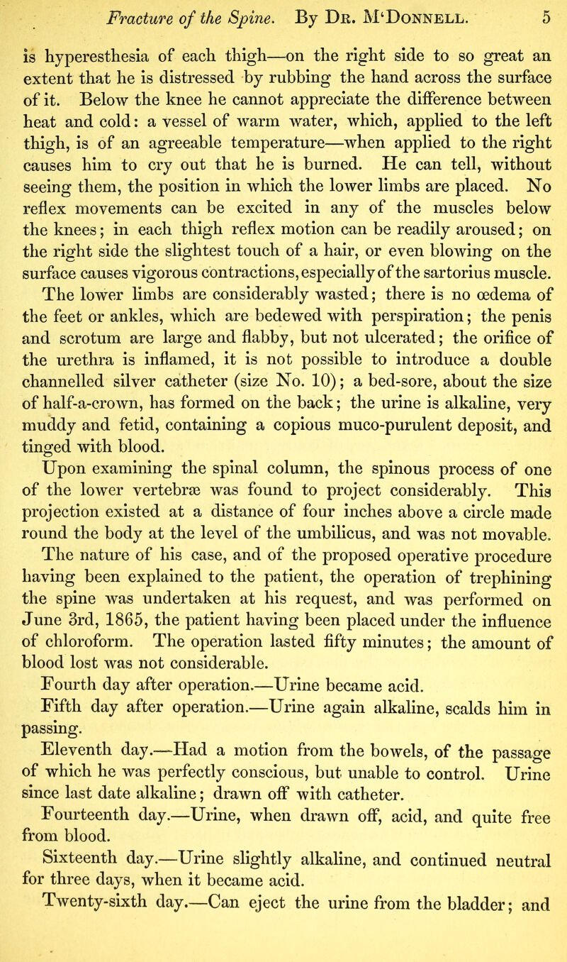 is hyperesthesia of each thigh—^on the right side to so great an extent that he is distressed by rubbing the hand across the surface of it. Below the knee he cannot appreciate the difference between heat and cold: a vessel of warm water, which, applied to the left thigh, is of an agreeable temperature—when applied to the right causes him to cry out that he is burned. He can tell, without seeing them, the position in which the lower limbs are placed. No reflex movements can be excited in any of the muscles below the knees; in each thigh reflex motion can be readily aroused; on the right side the slightest touch of a hair, or even blowing on the surface causes vigorous contractions, especially of the sartorius muscle. The lower limbs are considerably wasted; there is no oedema of the feet or ankles, which are bedewed with perspiration; the penis and scrotum are large and flabby, but not ulcerated; the orifice of the urethra is inflamed, it is not possible to introduce a double channelled silver catheter (size No. 10); a bed-sore, about the size of half-a-crown, has formed on the back; the urine is alkaline, very muddy and fetid, containing a copious muco-purulent deposit, and tinged with blood. Upon examining the spinal column, the spinous process of one of the lower vertebras was found to project considerably. This projection existed at a distance of four inches above a circle made round the body at the level of the umbilicus, and was not movable. The nature of his case, and of the proposed operative procedure having been explained to the patient, the operation of trephining the spine was undertaken at his request, and was performed on June 3rd, 1865, the patient having been placed under the influence of chloroform. The operation lasted fifty minutes; the amount of blood lost was not considerable. Fourth day after operation.—Urine became acid. Fifth day after operation.—Urine again alkaline, scalds him in passing. Eleventh day.—Had a motion from the bowels, of the passage of which he was perfectly conscious, but unable to control. Urine since last date alkaline; drawn off with catheter. Fourteenth day.—Urine, when drawn off, acid, and quite free from blood. Sixteenth day.—Urine slightly alkaline, and continued neutral for three days, when it became acid. Twenty-sixth day.—Can eject the urine from the bladder; and