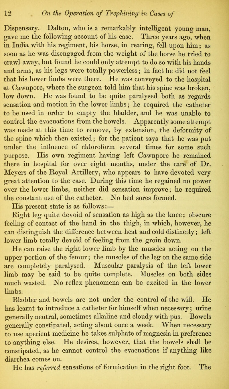 Dispensary. Dalton, who is a remarkably intelligent young man, gave me the following account of his case. Three years ago, when in India with his regiment, his horse, in rearing, fell upon him; as soon as he was disengaged from the weight of the horse he tried to crawl away, but found he could only attempt to do so with his hands and arms, as his legs were totally powerless; in fact he did not feel that his lower limbs were there. He was conveyed to the hospital at Cawnpore, where the surgeon told him that his spine was broken, low down. He was found to be quite paralysed both as regards sensation and motion in the lower limbs; he required the catheter to be used in order to empty the bladder, and he was unable to control the evacuations from the bowels. Apparently some attempt was made at this time to remove, by extension, the deformity of the spine which then existed; for the patient says that he was put under the influence of chloroform several times for some such purpose. His own regiment having left Cawnpore he remained there in hospital for over eight months, under the care of Dr. Meyers of the Royal Artillery, who appears to have devoted very great attention to the case. During this time he regained no power over the lower limbs, neither did sensation improve; he required the constant use of the catheter. No bed sores formed. His present state is as follows:— Right leg quite devoid of sensation as high as the knee; obscure feeling of contact of the hand in the thigh, in which, however, he can distinguish the difference between heat and cold distinctly; left lower limb totally devoid of feeling from the groin down. He can raise the right lower limb by the muscles acting on the upper portion of the femur; the muscles of the leg on the same side are completely paralysed. Muscular paralysis of the left lower limb may be said to be quite complete. Muscles on both sides much wasted. No reflex phenomena can be excited in the lower limbs. Bladder and bowels are not under the control of the will. He has learnt to introduce a catheter for himself when necessary; urine generally neutral, sometimes alkaline and cloudy with pus. Bowels generally constipated, acting about once a week. When necessary to use aperient medicine he takes sulphate of magnesia in preference to anything else. He desires, however, that the bowels shall be constipated, as he cannot control the evacuations if anything like diarrhea comes on. He has referred sensations of formication in the right foot. The