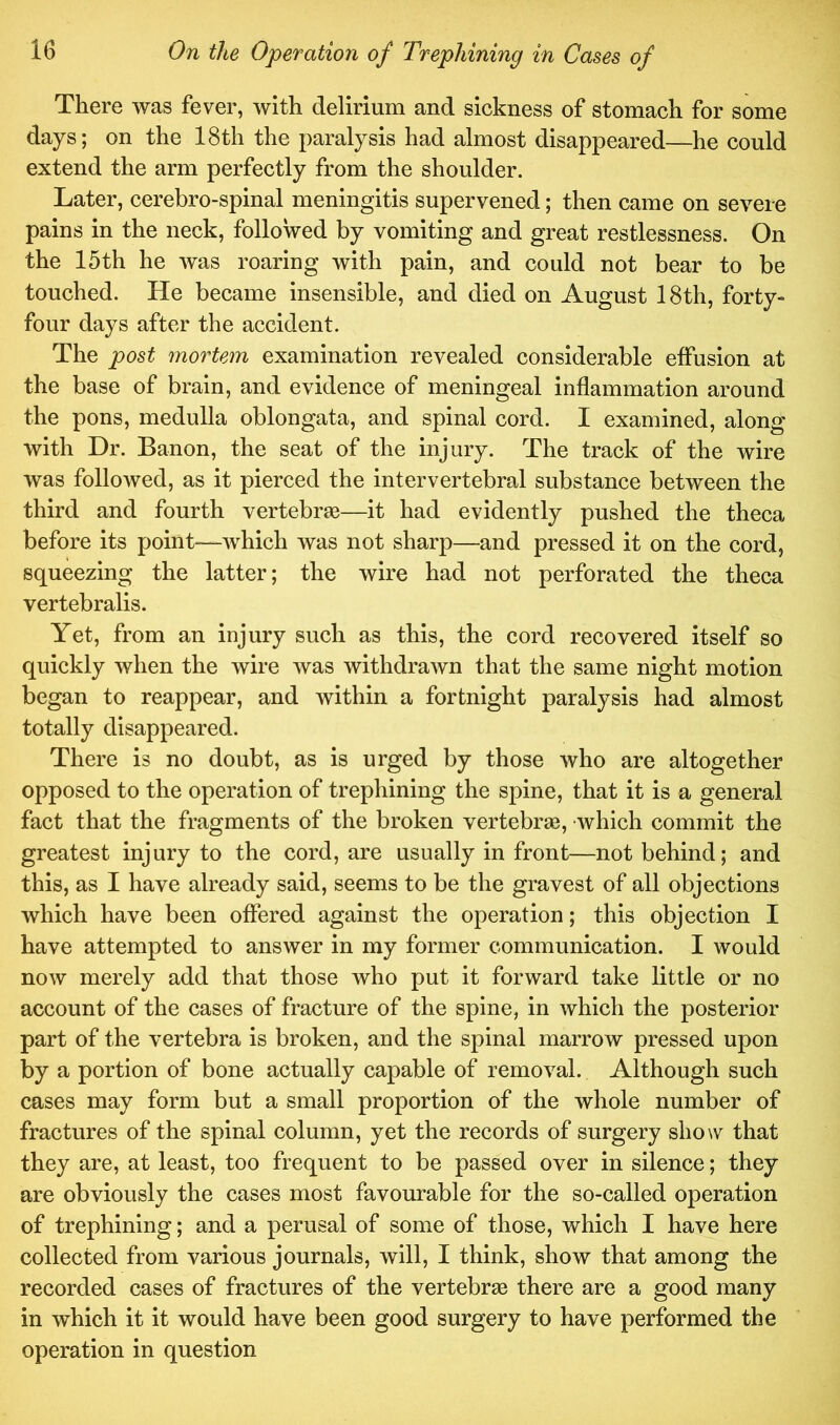 There was fever, with delirium and sickness of stomach for some days; on the 18th the paralysis had almost disappeared—he could extend the arm perfectly from the shoulder. Later, cerebro-spinal meningitis supervened; then came on severe pains in the neck, followed by vomiting and great restlessness. On the 15th he was roaring with pain, and could not bear to be touched. He became insensible, and died on August 18th, forty- four days after the accident. The post mortem examination revealed considerable effusion at the base of brain, and evidence of meningeal inflammation around the pons, medulla oblongata, and spinal cord. I examined, along with Dr. Banon, the seat of the injury. The track of the wire was followed, as it pierced the intervertebral substance between the third and fourth vertebrae—it had evidently pushed the theca before its point—which was not sharp—and pressed it on the cord, squeezing the latter; the wire had not perforated the theca vertebralis. Yet, from an injury such as this, the cord recovered itself so quickly when the wire was withdrawn that the same night motion began to reappear, and within a fortnight paralysis had almost totally disappeared. There is no doubt, as is urged by those who are altogether opposed to the operation of trephining the spine, that it is a general fact that the fragments of the broken vertebrse, which commit the greatest injury to the cord, are usually in front—not behind; and this, as I have already said, seems to be the gravest of all objections which have been offered against the operation; this objection I have attempted to answer in my former communication. I would now merely add that those who put it forward take little or no account of the cases of fracture of the spine, in which the posterior part of the vertebra is broken, and the spinal marrow pressed upon by a portion of bone actually capable of removal. Although such cases may form but a small proportion of the whole number of fractures of the spinal column, yet the records of surgery show that they are, at least, too frequent to be passed over in silence; they are obviously the cases most favourable for the so-called operation of trephining; and a perusal of some of those, which I have here collected from various journals, will, I think, show that among the recorded cases of fractures of the vertebrae there are a good many in which it it would have been good surgery to have performed the operation in question