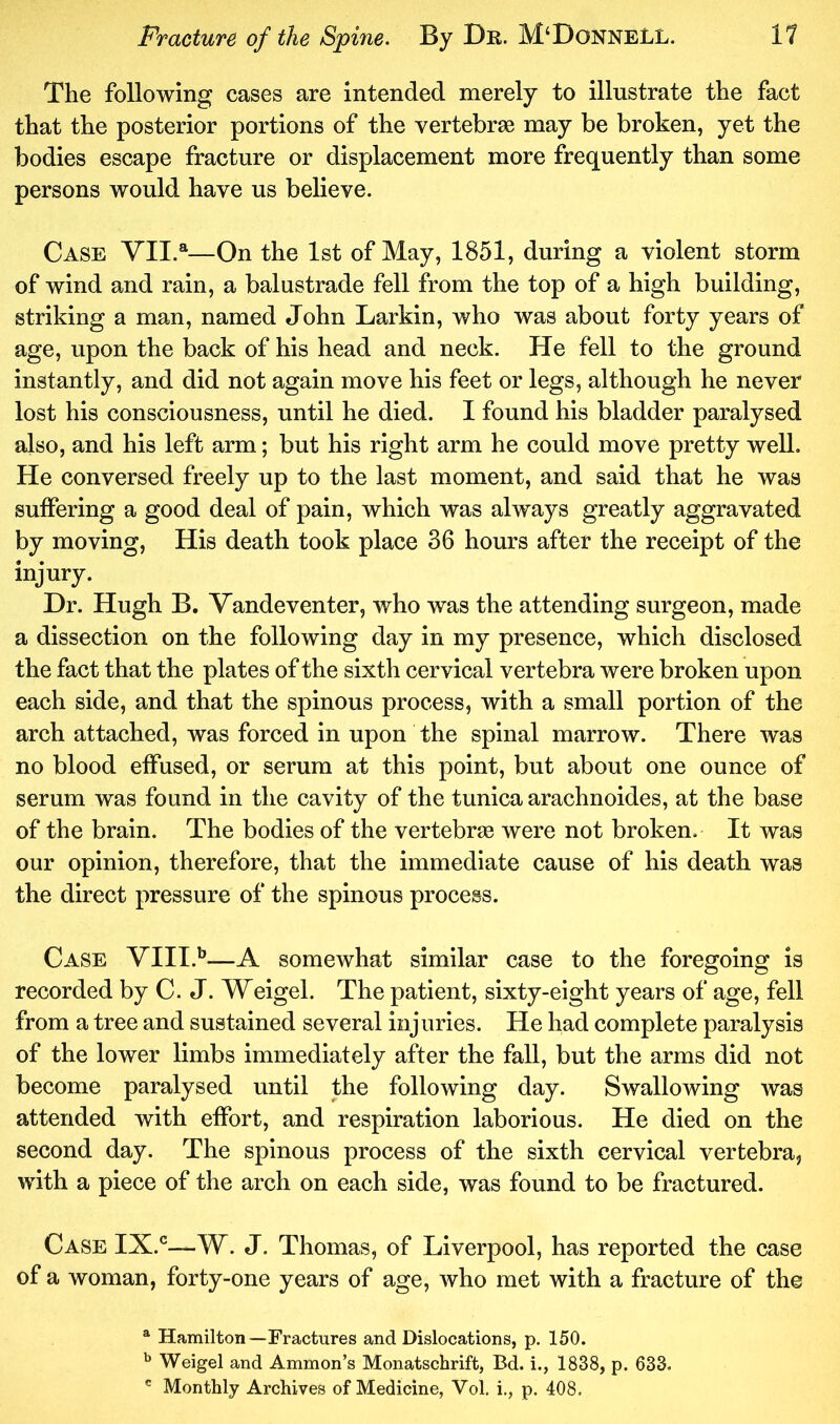 The following cases are intended merely to illustrate the fact that the posterior portions of the vertebrae may be broken, yet the bodies escape fracture or displacement more frequently than some persons would have us believe. Case YII.®—On the 1st of May, 1851, during a violent storm of wind and rain, a balustrade fell from the top of a high building, striking a man, named John Larkin, who was about forty years of age, upon the back of his head and neck. He fell to the ground instantly, and did not again move his feet or legs, although he never lost his consciousness, until he died. I found his bladder paralysed also, and his left arm; but his right arm he could move pretty well. He conversed freely up to the last moment, and said that he was suffering a good deal of pain, which was always greatly aggravated by moving. His death took place 36 hours after the receipt of the injury. Dr. Hugh B. Vandeventer, who was the attending surgeon, made a dissection on the following day in my presence, which disclosed the fact that the plates of the sixth cervical vertebra were broken upon each side, and that the spinous process, with a small portion of the arch attached, was forced in upon the spinal marrow. There was no blood effused, or serum at this point, but about one ounce of serum was found in the cavity of the tunica arachnoides, at the base of the brain. The bodies of the vertebrae were not broken. It was our opinion, therefore, that the immediate cause of his death was the direct pressure of the spinous process. Case VIII.'’—A somewhat similar case to the foregoing is recorded by C. J. Weigel. The patient, sixty-eight years of age, fell from a tree and sustained several injuries. He had complete paralysis of the lower limbs immediately after the fall, but the arms did not become paralysed until the following day. Swallowing was attended with effort, and respiration laborious. He died on the second day. The spinous process of the sixth cervical vertebra, with a piece of the arch on each side, was found to be fractured. Case IX.*^—W. J. Thomas, of Liverpool, has reported the case of a woman, forty-one years of age, who met with a fracture of the ^ Hamilton—Fractures and Dislocations, p. 150. Weigel and Ammon’s Monatschrift, Bd. i., 1838, p. 633. ' Monthly Archives of Medicine, Vol. i., p. 408.