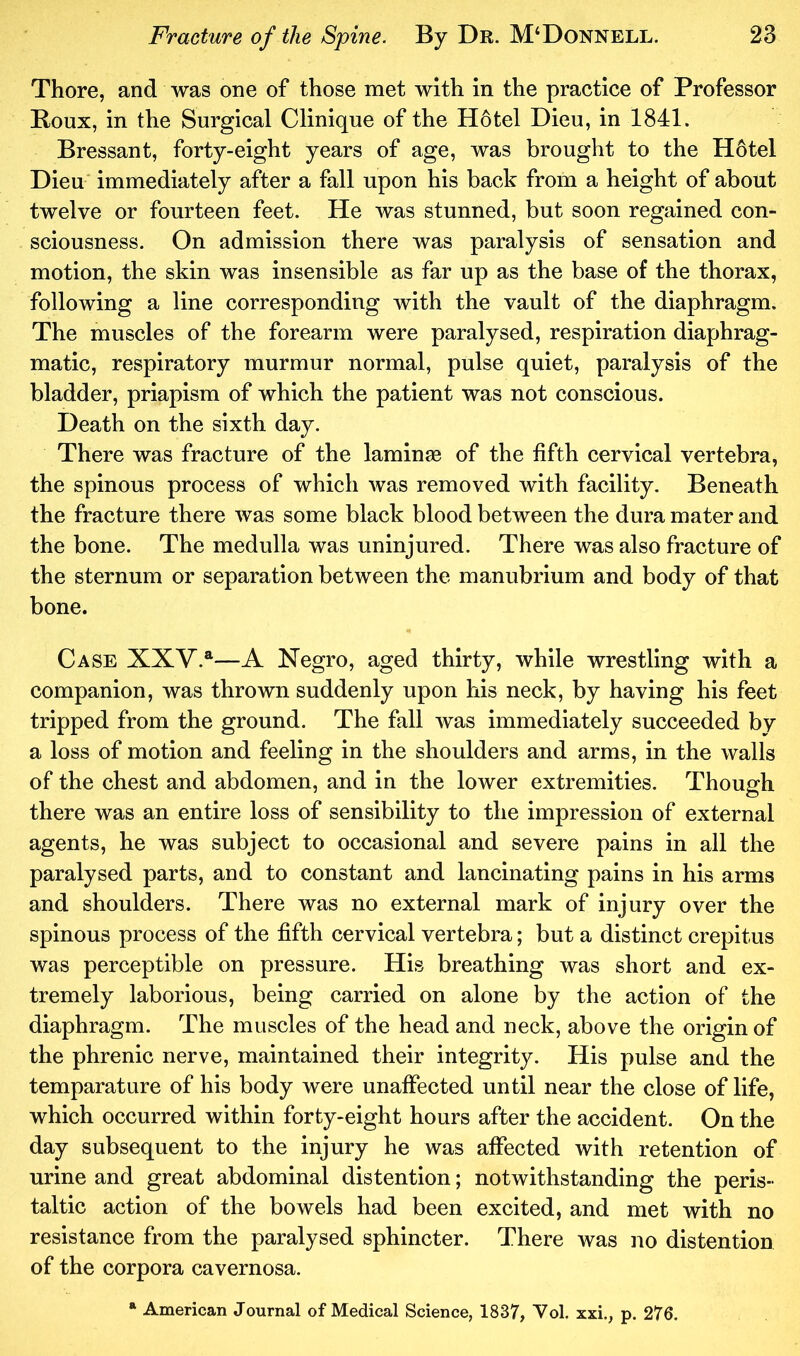 Thore, and was one of those met with in the practice of Professor Boux, in the Surgical Clinique of the Hotel Dieu, in 1841. Bressant, forty-eight years of age, was brought to the H6tel Dieu' immediately after a fall upon his back from a height of about twelve or fourteen feet. He was stunned, but soon regained con- sciousness. On admission there was paralysis of sensation and motion, the skin was insensible as far up as the base of the thorax, following a line corresponding with the vault of the diaphragm. The muscles of the forearm were paralysed, respiration diaphrag- matic, respiratory murmur normal, pulse quiet, paralysis of the bladder, priapism of which the patient was not conscious. Death on the sixth day. There was fracture of the lamina© of the fifth cervical vertebra, the spinous process of which was removed with facility. Beneath the fracture there was some black blood between the dura mater and the bone. The medulla was uninjured. There was also fracture of the sternum or separation between the manubrium and body of that bone. Case XXV.®-—A Negro, aged thirty, while wrestling with a companion, was thrown suddenly upon his neck, by having his feet tripped from the ground. The fall was immediately succeeded by a loss of motion and feeling in the shoulders and arms, in the walls of the chest and abdomen, and in the lower extremities. Though there was an entire loss of sensibility to the impression of external agents, he was subject to occasional and severe pains in all the paralysed parts, and to constant and lancinating pains in his arms and shoulders. There was no external mark of injury over the spinous process of the fifth cervical vertebra; but a distinct crepitus was perceptible on pressure. His breathing was short and ex- tremely laborious, being carried on alone by the action of the diaphragm. The muscles of the head and neck, above the origin of the phrenic nerve, maintained their integrity. His pulse and the temparature of his body were unaffected until near the close of life, which occurred within forty-eight hours after the accident. On the day subsequent to the injury he was affected with retention of urine and great abdominal distention; notwithstanding the peris- taltic action of the bowels had been excited, and met with no resistance from the paralysed sphincter. There was no distention of the corpora cavernosa. * American Journal of Medical Science, 1837, Vol. xxi,, p. 276.