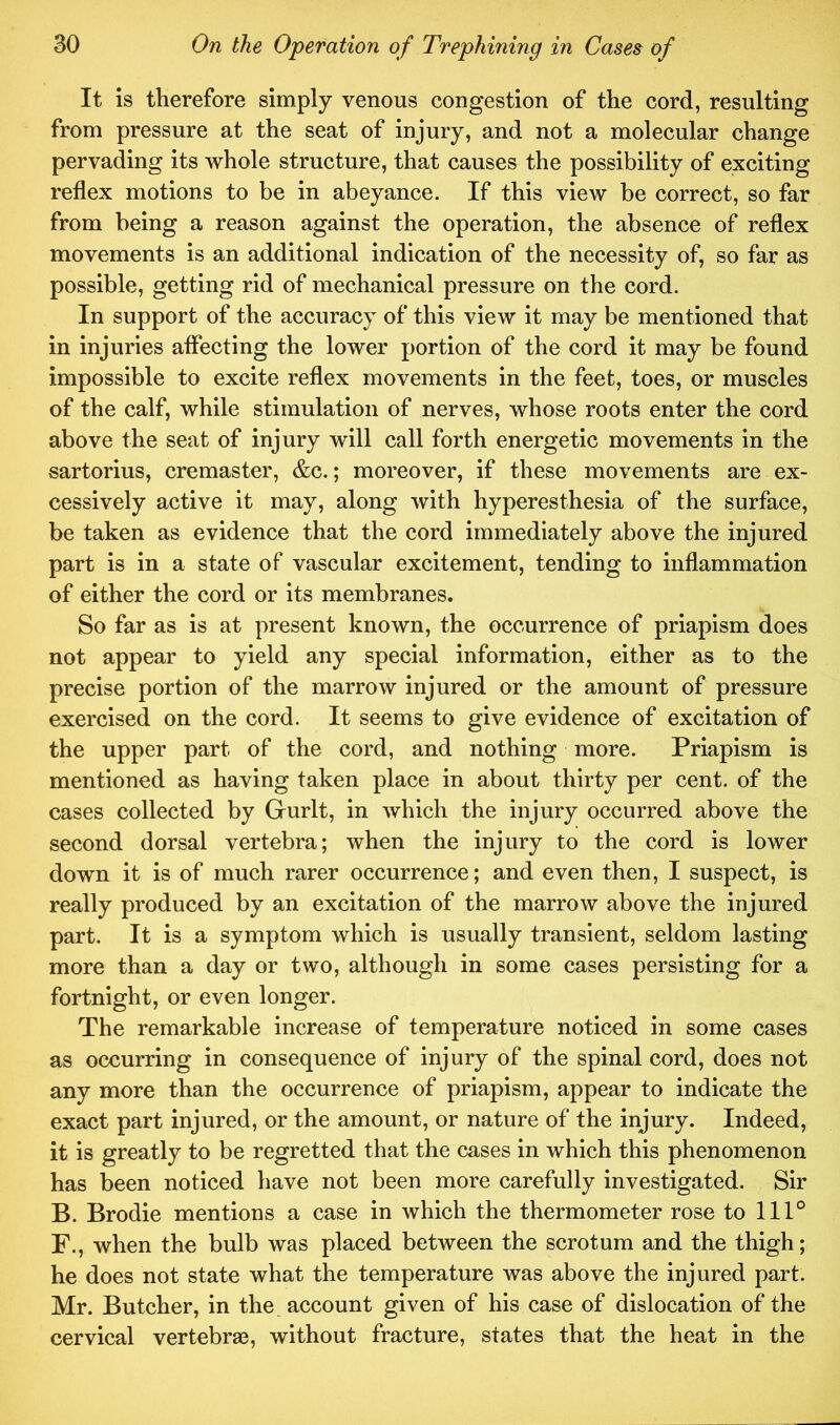 It is therefore simply venous congestion of the cord, resulting from pressure at the seat of injury, and not a molecular change pervading its whole structure, that causes the possibility of exciting reflex motions to be in abeyance. If this view be correct, so far from being a reason against the operation, the absence of reflex movements is an additional indication of the necessity of, so far as possible, getting rid of mechanical pressure on the cord. In support of the accuracy of this view it may be mentioned that in injuries aflecting the lower portion of the cord it may be found impossible to excite reflex movements in the feet, toes, or muscles of the calf, while stimulation of nerves, whose roots enter the cord above the seat of injury will call forth energetic movements in the sartorius, cremaster, &c.; moreover, if these movements are ex- cessively active it may, along with hyperesthesia of the surface, be taken as evidence that the cord immediately above the injured part is in a state of vascular excitement, tending to inflammation of either the cord or its membranes. So far as is at present known, the occurrence of priapism does not appear to yield any special information, either as to the precise portion of the marrow injured or the amount of pressure exercised on the cord. It seems to give evidence of excitation of the upper part of the cord, and nothing more. Priapism is mentioned as having taken place in about thirty per cent, of the cases collected by Gurlt, in which the injury occurred above the second dorsal vertebra; when the injury to the cord is lower down it is of much rarer occurrence; and even then, I suspect, is really produced by an excitation of the marrow above the injured part. It is a symptom which is usually transient, seldom lasting more than a day or two, although in some cases persisting for a fortnight, or even longer. The remarkable increase of temperature noticed in some cases as occurring in consequence of injury of the spinal cord, does not any more than the occurrence of priapism, appear to indicate the exact part injured, or the amount, or nature of the injury. Indeed, it is greatly to be regretted that the cases in which this phenomenon has been noticed have not been more carefully investigated. Sir B. Brodie mentions a case in which the thermometer rose to 111° F., when the bulb was placed between the scrotum and the thigh; he does not state what the temperature was above the injured part. Mr. Butcher, in the. account given of his case of dislocation of the cervical vertebrae, without fracture, states that the heat in the