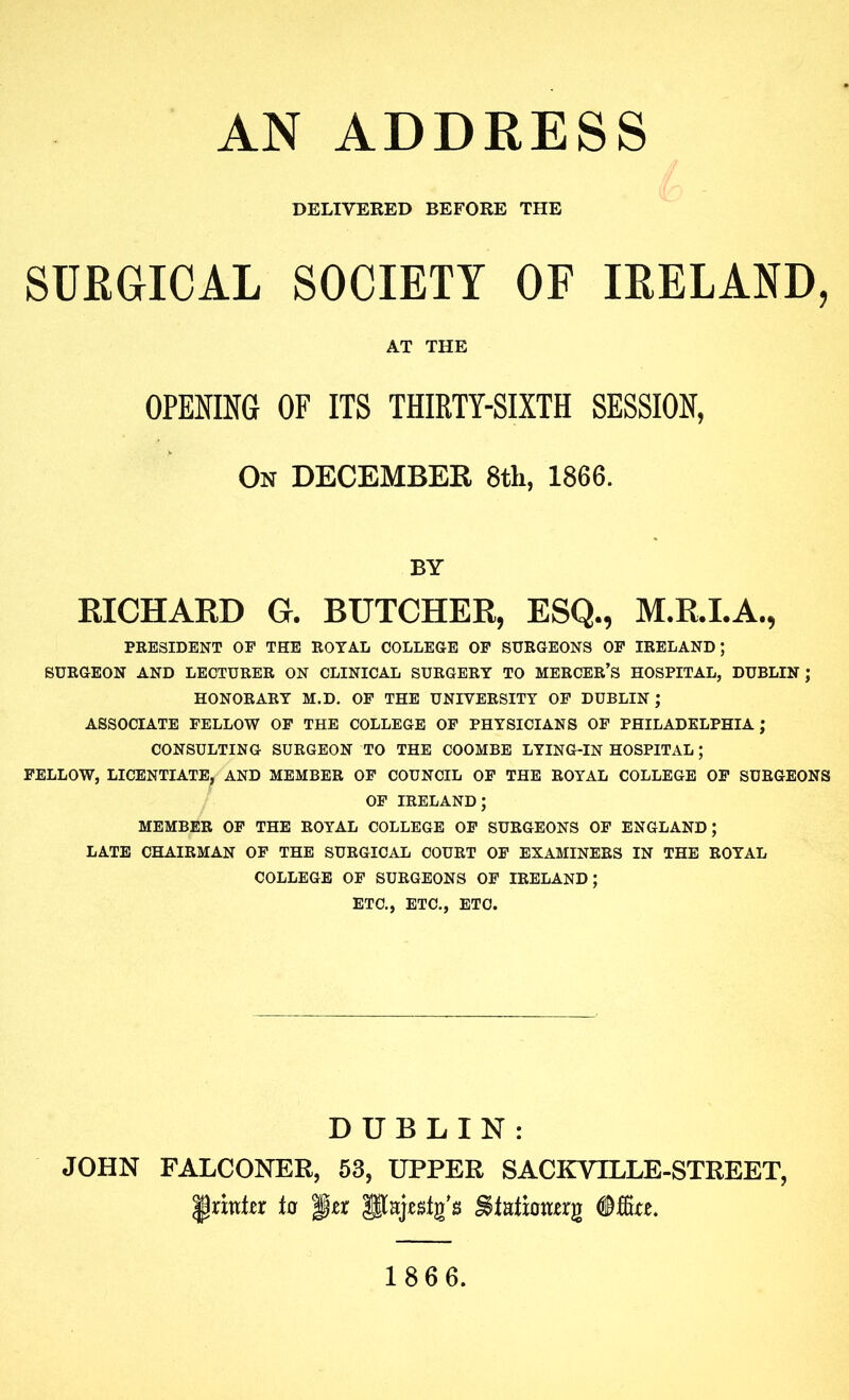 AN ADDRESS DELIVERED BEFORE THE SURGICAL SOCIETY OF IRELAND, AT THE OPENING OF ITS THIRTY-SIXTH SESSION, On DECEMBER 8th, 1866. BY RICHARD G. BUTCHER, ESQ., M.R.I.A., PRESIDENT OP THE ROYAL COLLEGE OP SURGEONS OP IRELAND; SURGEON AND LECTURER ON CLINICAL SURGERY TO MERCER’S HOSPITAL, DUBLIN; HONORARY M.D. OP THE UNIVERSITY OP DUBLIN ; ASSOCIATE PELLOW OP THE COLLEGE OP PHYSICIANS OP PHILADELPHIA; CONSULTING SURGEON TO THE COOMBE LYING-IN HOSPITAL; PELLOW, LICENTIATE, AND MEMBER OP COUNCIL OP THE ROYAL COLLEGE OP SURGEONS OP IRELAND; MEMBER OP THE ROYAL COLLEGE OP SURGEONS OP ENGLAND; LATE CHAIRMAN OP THE SURGICAL COURT OP EXAMINERS IN THE ROYAL COLLEGE OP SURGEONS OP IRELAND; ETC., ETC., ETC. DUBLIN: JOHN FALCONER, 53, UPPER SACKVILLE-STREET, tu per pajestg's ^latioaerg 186 6