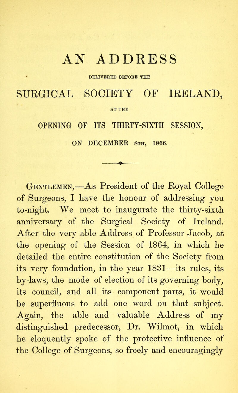 DELIVEEED BEFORE THE SURGICAL SOCIETY OF IRELAND, AT THE OPENING OF ITS THIRTY-SIXTH SESSION, ON DECEMBER 8th, 1866. Gentlemen,—As President of the Royal College of Surgeons, I have the honour of addressing you to-night. We meet to inaugurate the thirty-sixth anniversary of the Surgical Society of Ireland. After the very able Address of Professor Jacob, at the opening of the Session of 1864, in which he detailed the entire constitution of the Society from its very foundation, in the year 1831—its rules, its by-laws, the mode of election of its governing body, its council, and all its component parts, it would be superfluous to add one word on that subject. Again, the able and valuable Address of my distinguished predecessor. Dr. Wilmot, in which he eloquently spoke of the protective influence of the College of Surgeons, so freely and encouragingly