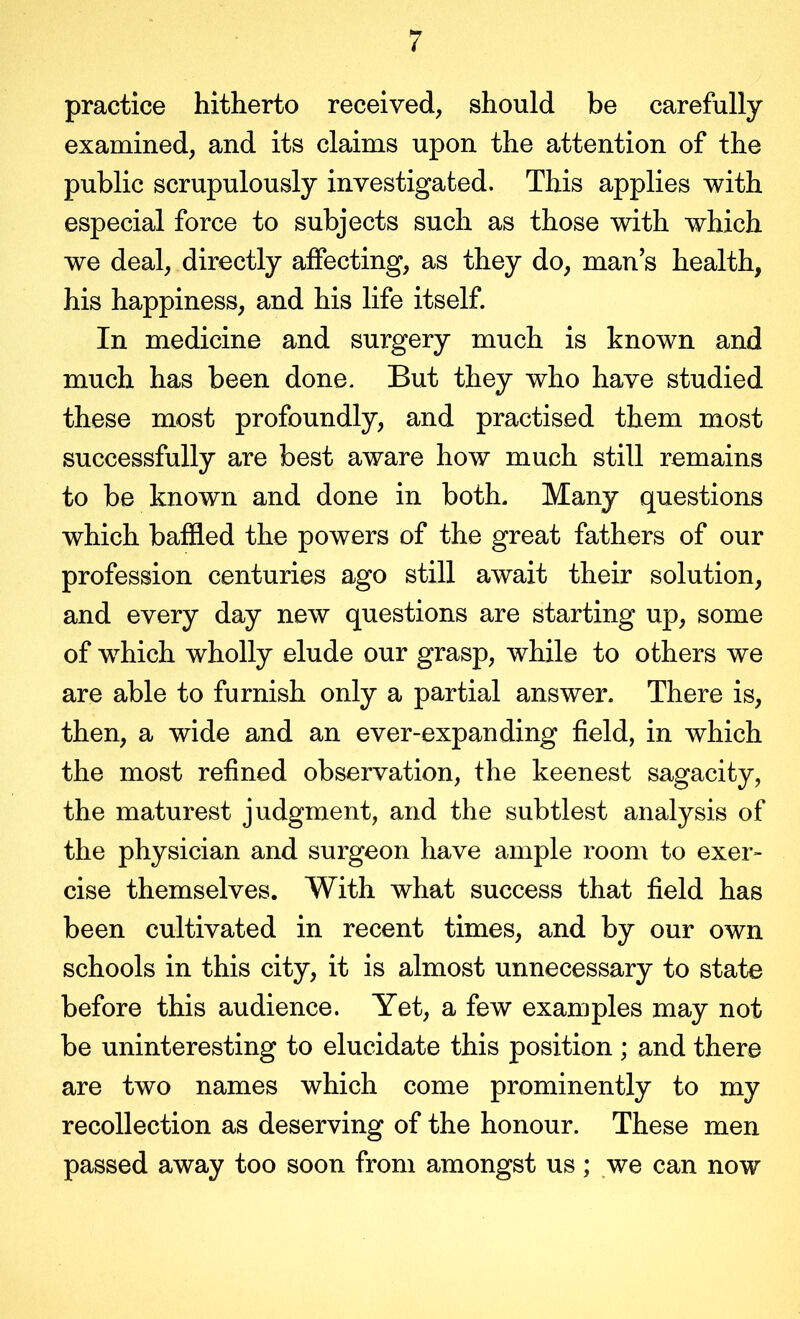 practice hitherto received, should be carefully examined, and its claims upon the attention of the public scrupulously investigated. This applies with especial force to subjects such as those with which we deal, directly affecting, as they do, man s health, his happiness, and his life itself. In medicine and surgery much is known and much has been done. But they who have studied these most profoundly, and practised them most successfully are best aware how much still remains to be known and done in both. Many questions which baffled the powers of the great fathers of our profession centuries ago still await their solution, and every day new questions are starting up, some of which wholly elude our grasp, while to others we are able to furnish only a partial answer. There is, then, a wide and an ever-expanding field, in which the most refined observation, the keenest sagacity, the maturest judgment, and the subtlest analysis of the physician and surgeon have ample room to exer- cise themselves. With what success that field has been cultivated in recent times, and by our own schools in this city, it is almost unnecessary to state before this audience. Yet, a few examples may not be uninteresting to elucidate this position ; and there are two names which come prominently to my recollection as deserving of the honour. These men passed away too soon from amongst us; ,we can now