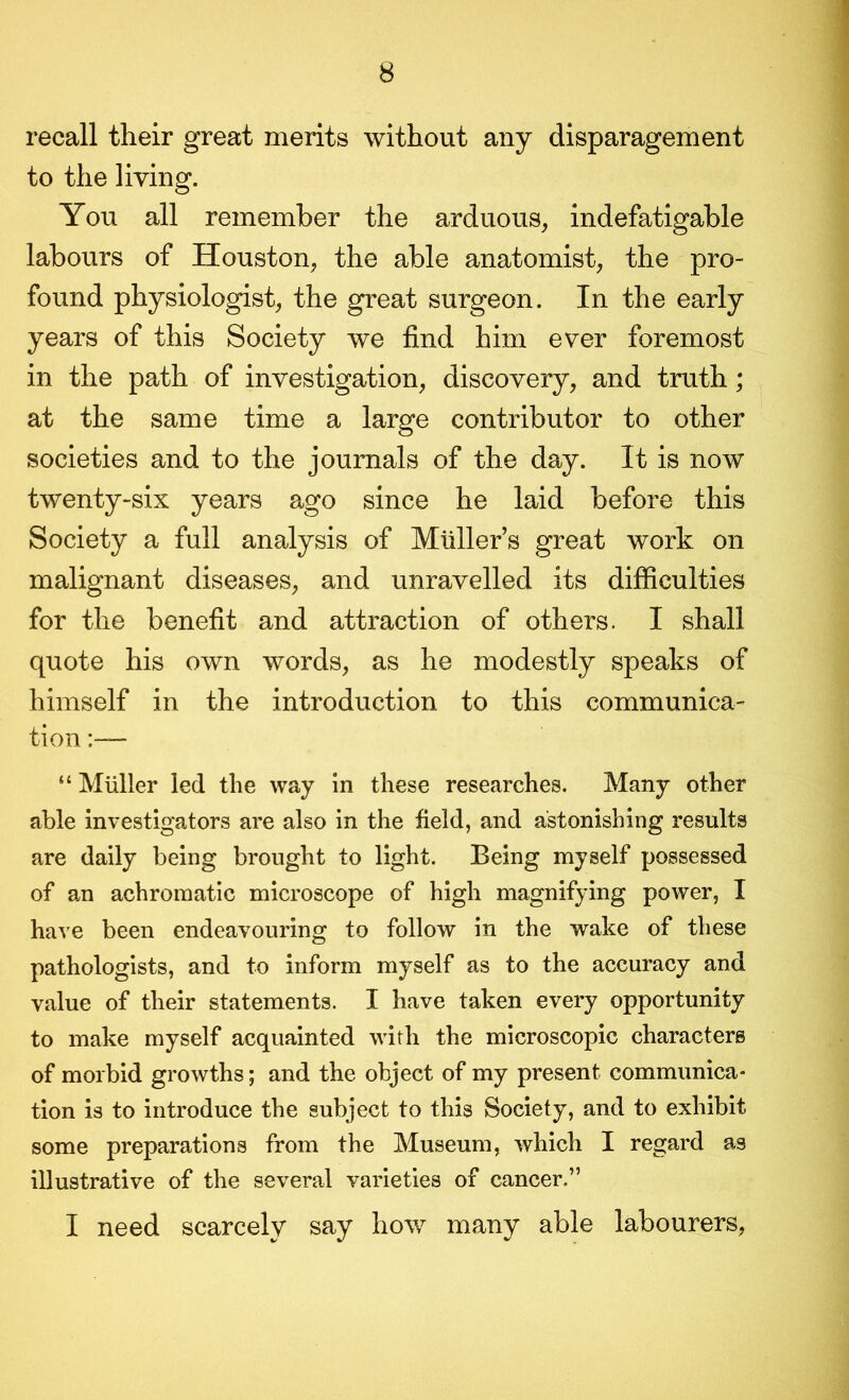 recall their great merits without any disparagement to the living. You all remember the arduous, indefatigable labours of Houston, the able anatomist, the pro- found physiologist, the great surgeon. In the early years of this Society we find him ever foremost in the path of investigation, discovery, and truth; at the same time a large contributor to other societies and to the journals of the day. It is now twenty-six years ago since he laid before this Society a full analysis of Muller’s great work on malignant diseases, and unravelled its difficulties for the benefit and attraction of others. I shall quote his own words, as he modestly speaks of himself in the introduction to this communica- tion :— “ Muller led the way in these researches. Many other able investigators are also in the field, and astonishing results are daily being brought to light. Being myself possessed of an achromatic microscope of high magnifying power, I have been endeavouring to follow in the wake of these pathologists, and to inform myself as to the accuracy and value of their statements. I have taken every opportunity to make myself acquainted with the microscopic characters of morbid growths; and the object of my present communica- tion is to introduce the subject to this Society, and to exhibit some preparations from the Museum, which I regard as illustrative of the several varieties of cancer,” I need scarcely say bow many able labourers,