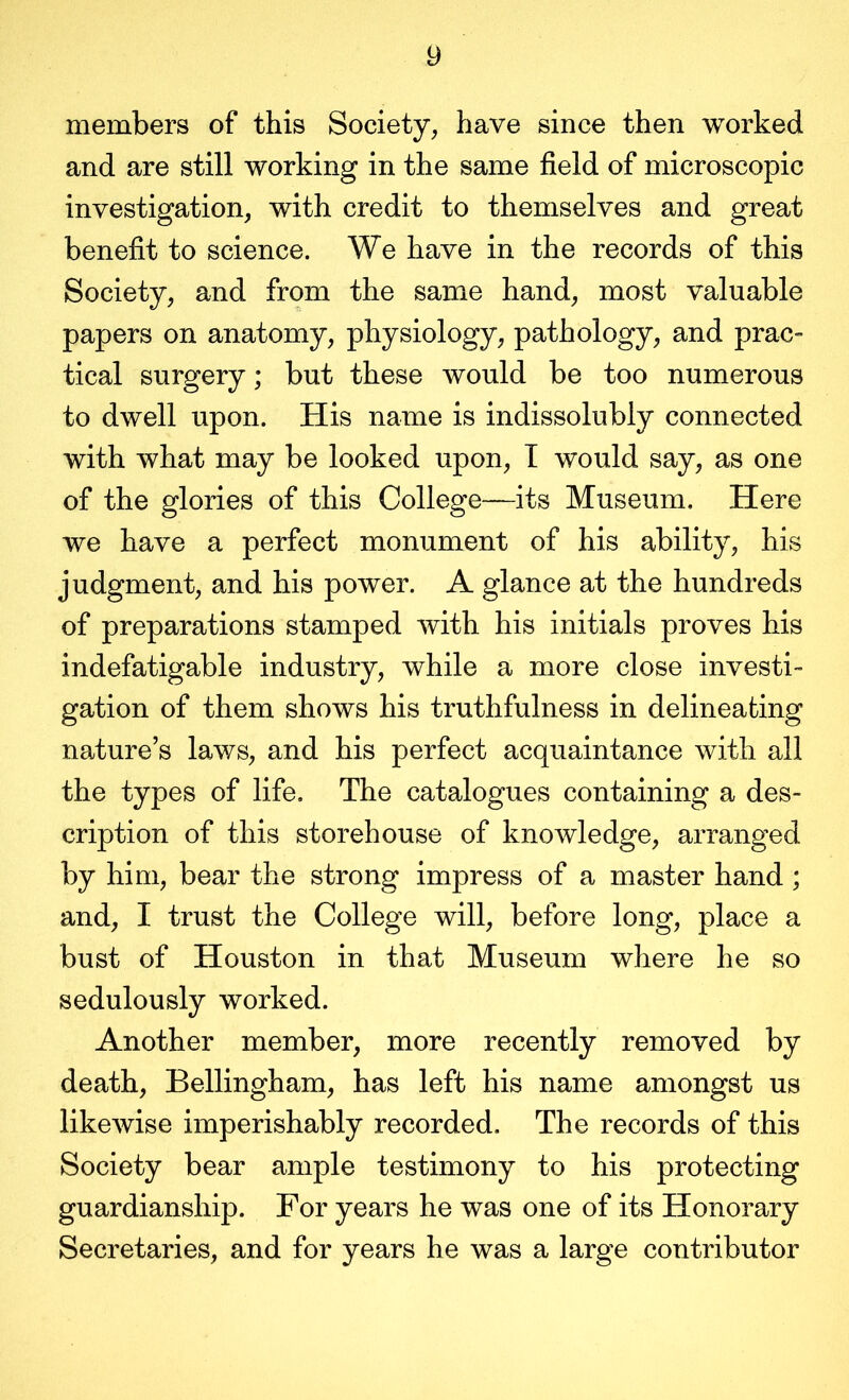 members of this Society, have since then worked and are still working in the same field of microscopic investigation, with credit to themselves and great benefit to science. We have in the records of this Society, and from the same hand, most valuable papers on anatomy, physiology, pathology, and prac- tical surgery; but these would be too numerous to dwell upon. His name is indissolubly connected with what may be looked upon, T would say, as one of the glories of this College—its Museum, Here we have a perfect monument of his ability, his judgment, and his power. A glance at the hundreds of preparations stamped with his initials proves his indefatigable industry, while a more close investi- gation of them shows his truthfulness in delineating nature’s laws, and his perfect acquaintance with all the types of life. The catalogues containing a des- cription of this storehouse of knowledge, arranged by him, bear the strong impress of a master hand ; and, I trust the College will, before long, place a bust of Houston in that Museum where he so sedulously worked. Another member, more recently removed by death, Bellingham, has left his name amongst us likeAvise imperishably recorded. The records of this Society bear ample testimony to his protecting guardianship. For years he was one of its Honorary Secretaries, and for years he was a large contributor