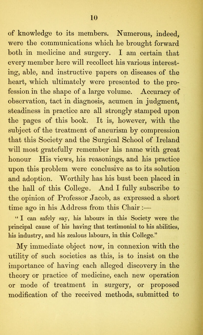 of knowledge to its members. Numerous, indeed, were the communications which he brought forward both in medicine and surgery. I am certain that every member here will recollect his various interest- ing, able, and instructive papers on diseases of the heart, which ultimately were presented to the pro- fession in the shape of a large volume. Accuracy of observation, tact in diagnosis, acumen in judgment, steadiness in practice are all strongly stamped upon the pages of this book. It is, however, with the subject of the treatment of aneurism by compression that this Society and the Surgical School of Ireland will most gratefully remember his name with great honour His views, his reasonings, and his practice upon this problem were conclusive as to its solution and adoption. Worthily has his bust been placed in the hall of this College. And I fully subscribe to the opinion of Professor Jacob, as expressed a short time ago in his Address from this Chair :— “ I can safely say, his labours in this Society were the principal cause of his having that testimonial to his abilities, his industry, and his zealous labours, in this College.” My immediate object now, in connexion with the utility of such societies as this, is to insist on the importance of having each alleged discovery in the theory or practice of medicine, each new operation or mode of treatment in surgery, or proposed modification of the received methods, submitted to