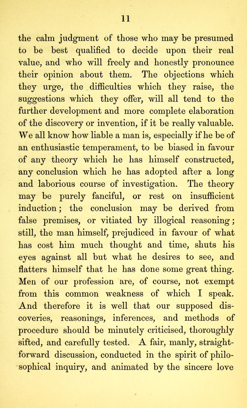 the calm judgment of those who may be presumed to be best qualified to decide upon their real value, and who will freely and honestly pronounce their opinion about them. The objections which they urge, the difficulties which they raise, the suggestions which they offer, will all tend to the further development and more complete elaboration of the discovery or invention, if it be really valuable. We all know how liable a man is, especially if he be of an enthusiastic temperament, to be biased in favour of any theory which he has himself constructed, any conclusion which he has adopted after a long and laborious course of investigation. The theory may be purely fanciful, or rest on insufficient induction; the conclusion may be derived from false premises, or vitiated by illogical reasoning; still, the man himself, prejudiced in favour of what has cost him much thought and time, shuts his eyes against all but what he desires to see, and flatters himself that he has done some great thing. Men of our profession are, of course, not exempt from this common weakness of which I speak. And therefore it is well that our supposed dis- coveries, reasonings, inferences, and methods of procedure should be minutely criticised, thoroughly sifted, and carefully tested. A fair, manly, straight- forward discussion, conducted in the spirit of philo- sophical inquiry, and animated by the sincere love