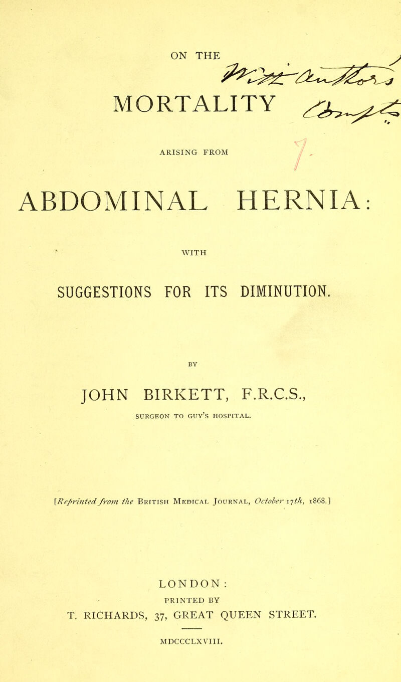 ON THE MORTALITY ARISING FROM ABDOMINAL WITH r HERNIA: SUGGESTIONS FOR ITS DIMINUTION. JOHN BIRICETT, F.R.C.S., SURGEON TO GUY’S HOSPITAL. [Reprintedfrom the British Medical Journal, October 17 th, 1868.] LONDON: PRINTED BY T. RICHARDS, 37, GREAT QUEEN STREET MDCCCLX VTII.