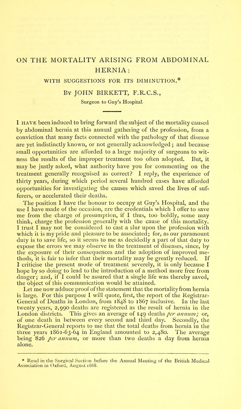 ON THE MORTALITY ARISING FROM ABDOMINAL HERNIA: WITH SUGGESTIONS FOR ITS DIMINUTION.* By JOHN BIRKETT, F.R.C.S., Surgeon to Guy’s Hospital. I have been induced to bring forward the subject of the mortality caused by abdominal hernia at this annual gathering of the profession, from a conviction that many facts connected with the pathology of that disease are yet indistinctly known, or not generally acknowledged; and because small opportunities are afforded to a large majority of surgeons to wit- ness the results of the improper treatment too often adopted. But, it may be justly asked, what authority have you for commenting on the treatment generally recognised as correct? I reply, the experience of thirty years, during which period several hundred cases have afforded opportunities for investigating the causes which saved the lives of suf- ferers, or accelerated their deaths. The position I have the honour to occupy at Guy’s Hospital, and the use I have made of the occasion, are the credentials which I offer to save me from the charge of presumption, if I thus, too boldly, some may think, charge the profession generally with the cause of this mortality. I trust I may not be considered to cast a slur upon the profession with which it is my pride and pleasure to be associated; for, as our paramount duty is to save life, so it seems to me as decidedly a part of that duty to expose the errors we may observe in the treatment of diseases, since, by the exposure of their consequences and the adoption of improved me- thods, it is fair to infer that their mortality may be greatly reduced. If I criticise the present mode of treatment severely, it is only because I hope by so doing to lead to the introduction of a method more free from danger; and, if I could be assured that a single life was thereby saved, the object of this communication would be attained. Let me now adduce proof of the statement that the mortality from hernia is large. For this purpose I will quote, first, the report of the Registrar- General of Deaths in London, from 1848 to 1867 inclusive. In the last twenty years, 2,990 deaths are registered as the result of hernia in the London districts. This gives an average of 149 deaths per annum; or, of one death in between every second and third day. Secondly, the Registrar-General reports to me that the total deaths from hernia in the three years 1862-63-64 in England amounted to 2,480. The average being 826 per annum, or more than two deaths a day from hernia alone. * Read in the Surgical Section before the Annual Meeting of the British Medical Association in Oxford, August 1868.