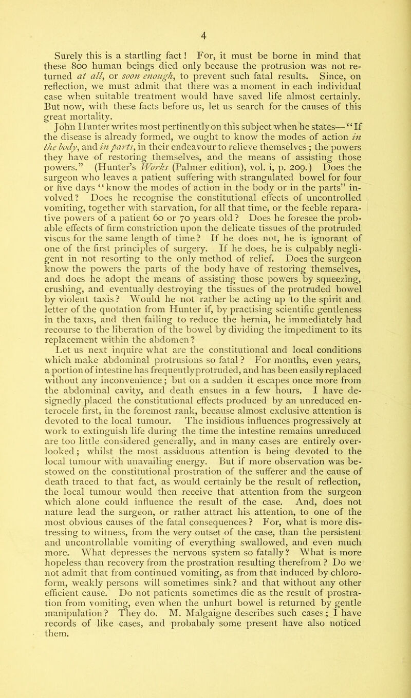 Surely this is a startling fact! For, it must be borne in mind that these 800 human beings died only because the protrusion was not re- turned at all, or soon enough, to prevent such fatal results. Since, on reflection, we must admit that there was a moment in each individual case when suitable treatment would have saved life almost certainly. But now, with these facts before us, let us search for the causes of this great mortality. John Hunter writes most pertinently on this subject when he states— ‘ ‘ If the disease is already formed, we ought to know the modes of action in the body, and in parts, in their endeavour to relieve themselves; the powers they have of restoring themselves, and the means of assisting those powers.” (Hunter’s Woi'ks (Palmer edition), vol. i, p. 209.) Does the surgeon who leaves a patient suffering with strangulated bowel for four or five days “know the modes of action in the body or in the parts” in- volved? Does he recognise the constitutional effects of uncontrolled vomiting, together with starvation, for all that time, or the feeble repara- tive powers of a patient 60 or 70 years old ? Does he foresee the prob- able effects of firm constriction upon the delicate tissues of the protruded viscus for the same length of time ? If he does not, he is ignorant of one of the first principles of surgery. If he does, he is culpably negli- gent in not resorting to the only method of relief. Does the surgeon know the powers the parts of the body have of restoring themselves, and does he adopt the means of assisting those powers by squeezing, crushing, and eventually destroying the tissues of the protruded bowel by violent taxis? Would he not rather be acting up to the spirit and letter of the quotation from Hunter if, by practising scientific gentleness in the taxis, and then failing to reduce the hernia, he immediately had recourse to the liberation of the bowel by dividing the impediment to its replacement within the abdomen ? Let us next inquire what are the constitutional and local conditions which make abdominal protrusions so fatal? For months, even years, a portion of intestine has frequently protruded, and has been easily replaced without any inconvenience; but on a sudden it escapes once more from the abdominal cavity, and death ensues in a few hours. I have de- signedly placed the constitutional effects produced by an unreduced en- terocele first, in the foremost rank, because almost exclusive attention is devoted to the local tumour. The insidious influences progressively at work to extinguish life during the time the intestine remains unreduced are too little considered generally, and in many cases are entirely over- looked ; whilst the most assiduous attention is being devoted to the local tumour with unavailing energy. But if more observation was be- stowed on the constitutional prostration of the sufferer and the cause of death traced to that fact, as would certainly be the result of reflection, the local tumour would then receive that attention from the surgeon which alone could influence the result of the case. And, does not nature lead the surgeon, or rather attract his attention, to one of the most obvious causes of the fatal consequences? For, what is more dis- tressing to witness, from the very outset of the case, than the persistent and uncontrollable vomiting of everything swallowed, and even much more. What depresses the nervous system so fatally? What is more hopeless than recovery from the prostration resulting therefrom ? Do we not admit that from continued vomiting, as from that induced by chloro- form, weakly persons will sometimes sink? and that without any other efficient cause. Do not patients sometimes die as the result of prostra- tion from vomiting, even when the unhurt bowel is returned by gentle manipulation ? They do. M. Malgaigne describes such cases ; I have records of like cases, and probabaly some present have also noticed them.