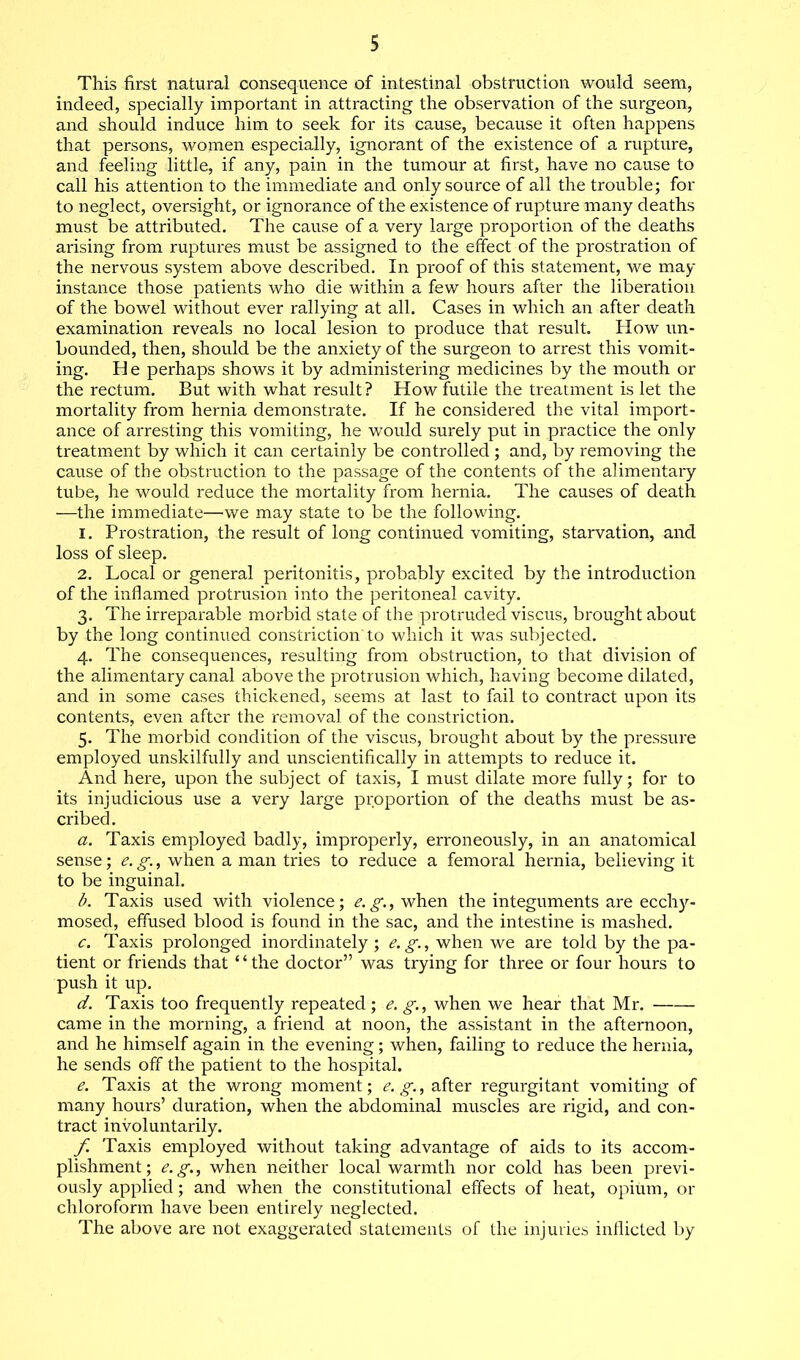 This first natural consequence of intestinal obstruction would seem, indeed, specially important in attracting the observation of the surgeon, and should induce him to seek for its cause, because it often happens that persons, women especially, ignorant of the existence of a rupture, and feeling little, if any, pain in the tumour at first, have no cause to call his attention to the immediate and only source of all the trouble; for to neglect, oversight, or ignorance of the existence of rupture many deaths must be attributed. The cause of a very large proportion of the deaths arising from ruptures must be assigned to the effect of the prostration of the nervous system above described. In proof of this statement, we may instance those patients who die within a few hours after the liberation of the bowel without ever rallying at all. Cases in which an after death examination reveals no local lesion to produce that result. How un- bounded, then, should be the anxiety of the surgeon to arrest this vomit- ing. He perhaps shows it by administering medicines by the mouth or the rectum. But with what result? How futile the treatment is let the mortality from hernia demonstrate. If he considered the vital import- ance of arresting this vomiting, he would surely put in practice the only treatment by which it can certainly be controlled; and, by removing the cause of the obstruction to the passage of the contents of the alimentary tube, he would reduce the mortality from hernia. The causes of death —the immediate—we may state to be the following. 1. Prostration, the result of long continued vomiting, starvation, and loss of sleep. 2. Local or general peritonitis, probably excited by the introduction of the inflamed protrusion into the peritoneal cavity. 3. The irreparable morbid state of the protruded viscus, brought about by the long continued constriction'to which it was subjected. 4. The consequences, resulting from obstruction, to that division of the alimentary canal above the protrusion which, having become dilated, and in some cases thickened, seems at last to fail to contract upon its contents, even after the removal of the constriction. 5. The morbid condition of the viscus, brought about by the pressure employed unskilfully and unscientifically in attempts to reduce it. And here, upon the subject of taxis, I must dilate more fully; for to its injudicious use a very large proportion of the deaths must be as- cribed. a. Taxis employed badly, improperly, erroneously, in an anatomical sense; e. g., when a man tries to reduce a femoral hernia, believing it to be inguinal. b. Taxis used with violence; e.g., when the integuments are ecchy- mosed, effused blood is found in the sac, and the intestine is mashed. c. Taxis prolonged inordinately ; e.g., when we are told by the pa- tient or friends that ‘‘ the doctor” was trying for three or four hours to push it up. d. Taxis too frequently repeated; e. g., when we hear that Mr. came in the morning, a friend at noon, the assistant in the afternoon, and he himself again in the evening; when, failing to reduce the hernia, he sends off the patient to the hospital. e. Taxis at the wrong moment; e.g., after regurgitant vomiting of many hours’ duration, when the abdominal muscles are rigid, and con- tract involuntarily. f. Taxis employed without taking advantage of aids to its accom- plishment; e.g., when neither local warmth nor cold has been previ- ously applied; and when the constitutional effects of heat, opium, or chloroform have been entirely neglected. The above are not exaggerated statements of the injuries inflicted by