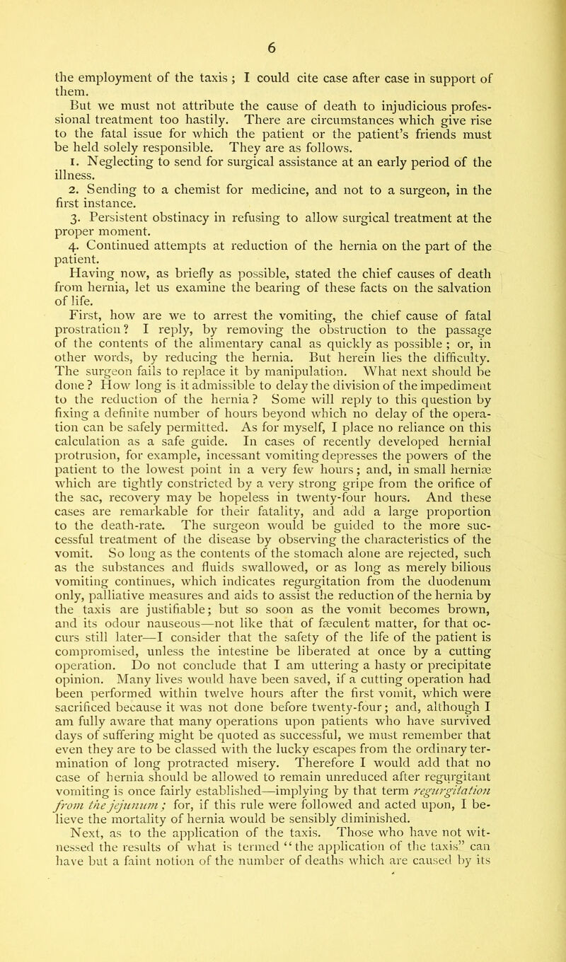 the employment of the taxis ; I could cite case after case in support of them. But we must not attribute the cause of death to injudicious profes- sional treatment too hastily. There are circumstances which give rise to the fatal issue for which the patient or the patient’s friends must be held solely responsible. They are as follows. 1. Neglecting to send for surgical assistance at an early period of the illness. 2. Sending to a chemist for medicine, and not to a surgeon, in the first instance. 3. Persistent obstinacy in refusing to allow surgical treatment at the proper moment. 4. Continued attempts at reduction of the hernia on the part of the patient. Having now, as briefly as possible, stated the chief causes of death from hernia, let us examine the bearing of these facts on the salvation of life. First, how are we to arrest the vomiting, the chief cause of fatal prostration ? I reply, by removing the obstruction to the passage of the contents of the alimentaiy canal as quickly as possible ; or, in other words, by reducing the hernia. But herein lies the difficulty. The surgeon fails to replace it by manipulation. What next should be done ? How long is it admissible to delay the division of the impediment to the reduction of the hernia ? Some will reply to this question by fixing a definite number of hours beyond which no delay of the opera- tion can be safely permitted. As for myself, I place no reliance on this calculation as a safe guide. In cases of recently developed hernial protrusion, for example, incessant vomiting depresses the powers of the patient to the lowest point in a very few hours; and, in small hernise which are tightly constricted by a very strong gripe from the orifice of the sac, recovery may be hopeless in twenty-four hours. And these cases are remarkable for their fatality, and add a large proportion to the death-rate. The surgeon would be guided to the more suc- cessful treatment of the disease by observing the characteristics of the vomit. So long as the contents of the stomach alone are rejected, such as the substances and fluids swallowed, or as long as merely bilious vomiting continues, which indicates regurgitation from the duodenum only, palliative measures and aids to assist the reduction of the hernia by the taxis are justifiable; but so soon as the vomit becomes brown, and its odour nauseous—not like that of feculent matter, for that oc- curs still later—I consider that the safety of the life of the patient is compromised, unless the intestine be liberated at once by a cutting operation. Do not conclude that I am uttering a hasty or precipitate opinion. Many lives would have been saved, if a cutting operation had been performed within twelve hours after the first vomit, which were sacrificed because it was not done before twenty-four; and, although I am fully aware that many operations upon patients who have survived days of suffering might be quoted as successful, we must remember that even they are to be classed with the lucky escapes from the ordinary ter- mination of long protracted misery. Therefore I would add that no case of hernia should be allowed to remain unreduced after regurgitant vomiting is once fairly established—implying by that term regurgitation from the jejunum; for, if this rule were followed and acted upon, I be- lieve the mortality of hernia would be sensibly diminished. Next, as to the application of the taxis. Those who have not wit- nessed the results of what is termed “the application of the taxis” can have but a faint notion of the number of deaths which are caused by its