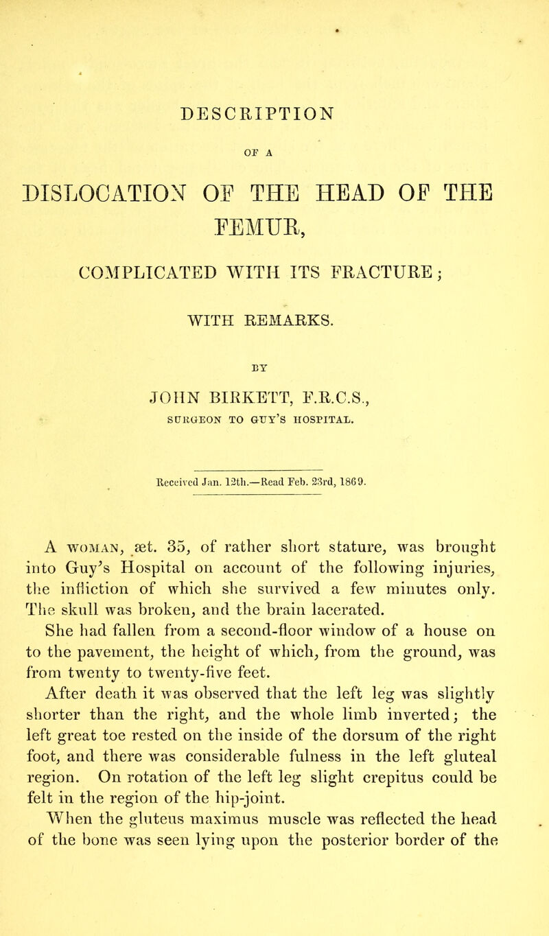 OF A DISLOCATION OF THE HEAD OP THE EEMHE, COMPLICATED WITH ITS FRACTURE; WITH REMARKS. BT JOHN BIRKETT, E.R.C.S., SURGEON TO GUY’S HOSPITAL. Received Jan. 13tli.—Read Feb. 23rd, 1869. A WOMAN, set. 35, of rather short stature, was brought into Guy^s Hospital on account of the following injuries, the infliction of which she survived a few minutes only. The skull was broken, and the brain lacerated. She had fallen from a second-floor window of a house on to the pavement, the height of which, from the ground, was from twenty to twenty-five feet. After death it was observed that the left leg was slightly shorter than the right, and the whole limb inverted; the left great toe rested on the inside of the dorsum of the right foot, and there was considerable fulness in the left gluteal region. On rotation of the left leg slight crepitus could be felt in the region of the hip-joint. When the gluteus maximus muscle was reflected the head of the bone was seen lying upon the posterior border of the