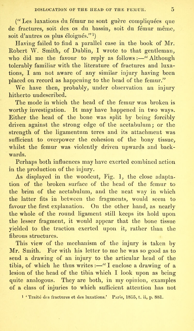 (^^Les luxations du femur ne sont guere compliquees que de fractures^ soit des os du bassin_, soit du femur meme^ soit d^autres os plus eloignes.^^^) Having failed to find a parallel case in the book of Mr. Robert W. Smithy of Dublin_, I wrote to that gentleman^ who did me the favour to reply as follows :—Although tolerably familiar with the literature of fractures and luxa- tion s^ I am not aware of any similar injury having been placed on record as happening to the head of the femur.^^ We have then, probably, under observation an injury hitherto undescribed. The mode in which the head of the femur was broken is worthy investigation. It may have happened in two ways. Either the head of the bone was split by being forcibly driven against the strong edge of the acetabulum; or the strength of the ligamentum teres and its attachment was sufficient to overpower the cohesion of the bony tissue, whilst the femur was violently driven upwards and back- wards. Perhaps both influences may have exerted combined action in the production of the injury. As displayed in the woodcut, Fig. 1, the close adapta- tion of the broken surface of the head of the femur to the brim of the acetabulum, and the neat way in which the latter fits in between the fragments, would seem to favour the first explanation. On the other hand, as nearly the whole of the round ligament still keeps its hold upon the lesser fragment, it would appear that the bone tissue yielded to the traction exerted upon it, rather than the fibrous structures. This view of the mechanism of the injury is taken by Mr. Smith. For with his letter to me he was so good as to send a drawing of an injury to the articular head of the tibia, of which he thus writes :—I enclose a drawing of a lesion of the head of the tibia Avhich I look upon as being quite analogous. They are both, in my opinion, examples of a class of injuries to which sufficient attention has not > ‘ Traite des fractures et des luxations.' Paris, 1855, t. ii, p. 881.