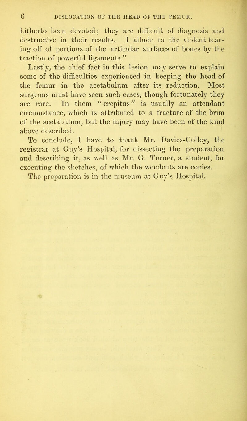 hitlierto been devoted; they are difficult of diao^nosis and destructive in their results. I allude to the violent tear- ing off of portions of the articular surfaces of bones by the traction of powerful ligaments/'’ Lastly^ the chief fact in this lesion may serve to explain some of the difficulties experienced in keeping the head of the femur in the acetabulum after its reduction. Most surgeons must have seen such cases, though fortunately they are rare. In them crepitus ” is usually an attendant circumstance, which is attributed to a fracture of the brim of the acetabulum, but the injury may have been of the kind above described. To conclude, I have to thank Mr. Davies-Colley, the registrar at Guy^s Hospital, for dissecting the preparation and describing it, as well as Mr. G. Turner, a student, for executing the sketches, of which the woodcuts are copies. The preparation is in the museum at Guy’s Hospital.