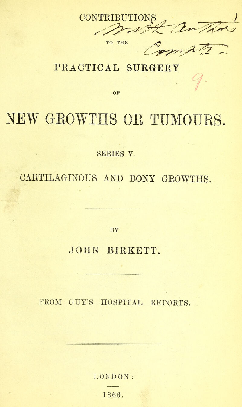 CONTRIBUTIONS , ■ ^ ) TO THE PRACTICAL SURGERY a NEW GROWTHS OR TUMOURS. SERIES V. CARTILAGINOUS AND BONY GROWTHS. BY JOHN BIRKETT. FROM GUY’S HOSPITAL REPORTS. LONDON: