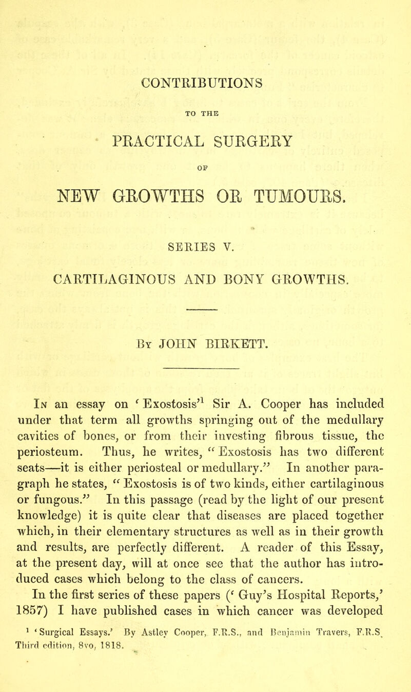 CONTRIBUTIONS TO THE PEACTICAL SURGERY OP NEW GEOWTHS OE TUMOUES. SERIES V. CARTILAGINOUS AND BONY GROWTHS, By JOHN BIRKETT. In an essay on ^ Exostosis^^ Sir A. Cooper has included under that term all growths springing out of the medullary cavities of bones, or from their investing fibrous tissue, the periosteum. Thus, he writes, Exostosis has two different seats—it is either periosteal or medullary.In another para- graph he states, Exostosis is of two kinds, either cartilaginous or fungous.'’^ In this passage (read by the light of our present knowledge) it is quite clear that diseases are placed together which, in their elementary structures as well as in their growth and results, are perfectly different. A reader of this Essay, at the present day, will at once see that the author has intro- duced cases which belong to the class of cancers. In the first series of these papers Guy^s Hospital Reports,^ 1857) I have published cases in which cancer was developed ^ ‘Surgical Essays.’ By Astley Cooper, F.R.S,, and Benjamin Travers, F.R.S^ Third edition, 8vo, 1818,