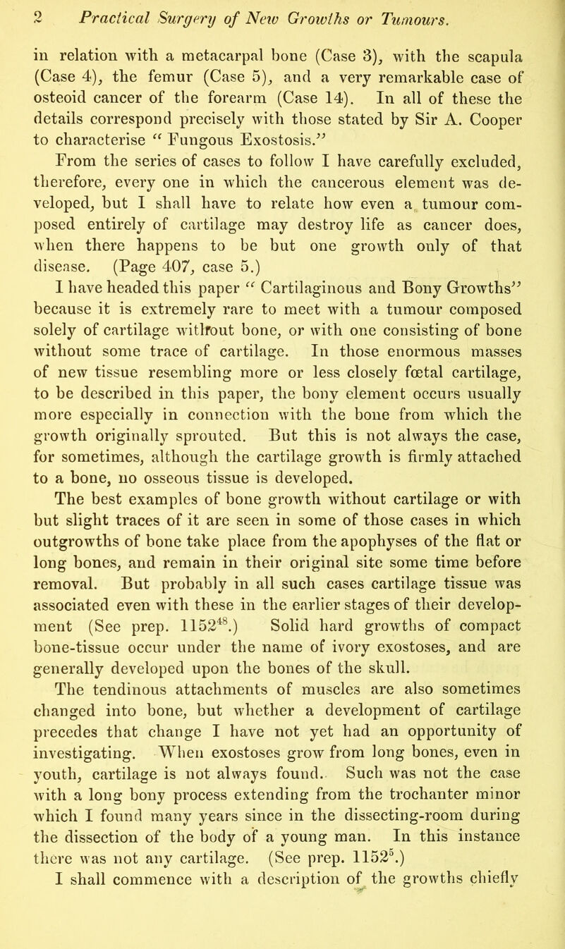 in relation with a metacarpal bone (Case 3), with the scapula (Case 4), the femur (Case 5)^ and a very remarkable case of osteoid cancer of the forearm (Case 14). In all of these the details correspond precisely with those stated by Sir A. Cooper to characterise Fungous Exostosis.^^ From the series of cases to follow I have carefully excluded, therefore, every one in which the cancerous element was de- veloped, but I shall have to relate how even a tumour com- posed entirely of cartilage may destroy life as cancer does, when there happens to be but one growth only of that disease. (Page 407, case 5.) I have headed this paper Cartilaginous and Bony Growths^^ because it is extremely rare to meet with a tumour composed solely of cartilage witlfout bone, or with one consisting of bone without some trace of cartilage. In those enormous masses of new tissue resembling more or less closely foetal cartilage, to be described in this paper, the bony element occurs usually more especially in connection with the bone from which the growth originally sprouted. But this is not always the case, for sometimes, although the cartilage growth is firmly attached to a bone, no osseous tissue is developed. The best examples of bone growth without cartilage or with but slight traces of it are seen in some of those cases in which outgrowths of hone take place from the apophyses of the flat or long bones, and remain in their original site some time before removal. But probably in all such cases cartilage tissue was associated even with these in the earlier stages of their develop- ment (See prep. 1152^^) Solid hard growths of compact bone-tissue occur under the name of ivory exostoses, and are generally developed upon the bones of the skull. The tendinous attaehments of muscles are also sometimes changed into bone, but whether a development of cartilage precedes that change I have not yet had an opportunity of investigating. When exostoses grow from long bones, even in youth, cartilage is not always found. Such was not the case with a long bony process extending from the trochanter minor which I found many years since in the dissecting-room during the dissection of the body of a young man. In this instance there was not any cartilage. (See prep. 1152^) I shall commence with a description of the growths chiefly