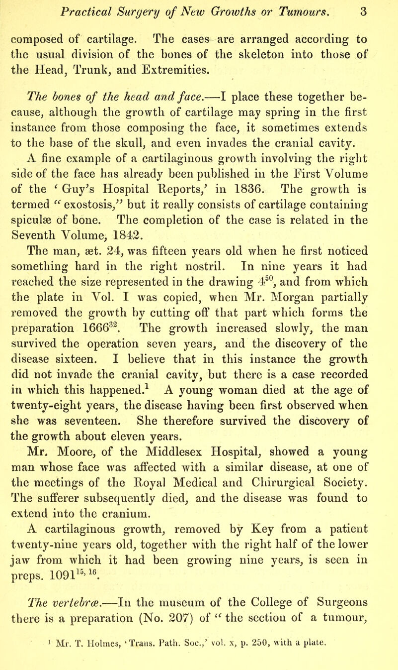 composed of cartilage. The cases are arranged according to the usual division of the bones of the skeleton into those of the Head, Trunk, and Extremities. The bones of the head and face.—I place these together be- cause, although the growth of cartilage may spring in the first instance from those composing the face, it sometimes extends to the base of the skull, and even invades the cranial cavity. A fine example of a cartilaginous growth involving the right side of the face has already been published in the First Volume of the ^ Guy^s Hospital Eeports,^ in 1836. The growth is termed exostosis,^-’ but it really consists of cartilage containing spiculse of bone. The completion of the case is related in the Seventh Volume, 1842. The man, aet. 24, was fifteen years old when he first noticed something hard in the right nostril. In nine years it had reached the size represented in the drawing 4^^, and from which the plate in Vol. I was copied, when Mr. Morgan partially removed the growth by cutting off that part which forms the preparation 1666^^. The growth increased slowly, the man survived the operation seven years, and the discovery of the disease sixteen. I believe that in this instance the growth did not invade the cranial cavity, but there is a case recorded in which this happened.^ A young woman died at the age of twenty-eight years, the disease having been first observed when she was seventeen. She therefore survived the discovery of the growth about eleven years. Mr. Moore, of the Middlesex Hospital, showed a young man whose face was affected with a similar disease, at one of the meetings of the Eoyal Medical and Chirurgical Society. The sufferer subsequently died, and the disease was found to extend into the cranium. A cartilaginous growth, removed by Key from a patient twenty-nine years old, together with the right half of the lower iaw from which it had been growing nine years, is seen in preps. 109H'’1^ The vertehrce.—In the museum of the College of Surgeons there is a preparation (No. 207) of the section of a tumour, ^ Mr. T. Holmes, ‘Trans. Path. Soc.,’ vol. x, p. 250, with a plate.