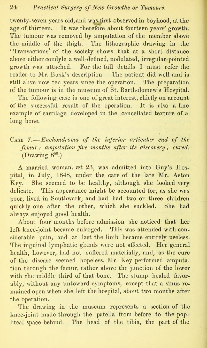 twenty-seven years old, and w^^Jirst observed in boyhood, at the age of thirteen. It was therefore about fourteen years^ growth. The tumour was removed by amputation of the member above the middle of the thigh. The lithographic drawing in the ^ Transactions’ of the society shows that at a short distance above either condyle a well-defined, nodulated, irregular.-pointed growth was attached. For the full details I must refer the reader to Mr. Buskos description. The patient did well and is still alive now ten years since the operation. The preparation of the tumour is in the museum of St. Bartholomew’s Hospital. The following case is one of great interest, chiefly on account of the successful result of the operation. It is also a fine example of cartilage developed in the cancellated texture of a long bone. Case 7.—Enchondroma of the inferior articular end of the femur; amputation five months after its discovery; cured. (Drawing 8^^.) A married woman, set 23, was admitted into Guy’s Hos- pital, in July, 1848, under the care of the late Mr. Aston Key. She seemed to be healthy, although she looked very delicate. This appearance might be accounted for, as she was poor, lived in Southwark, and had had two or three children quickly one after the other, which she suckled. She had always enjoyed good health. About four months before admission she noticed that her left knee-joint became enlarged. This was attended with con- siderable pain, and at last the limb became entirely useless. The inguinal lymphatic glands were not affected. Her general health, however, had not suffered materially, and, as the cure of the disease seemed hopeless, Mr. Key performed amputa- tion through the femur, rather above the junction of the lower with the middle third of that bone. The stump healed favor- ably, without any untoward symptoms, except that a sinus re- mained open when she left the hospital, about two months after the operation. The drawing in the museum represents a section of the knee-joint made through the patella from before to the pop- liteal space behind. The head of the tibia, the part of the
