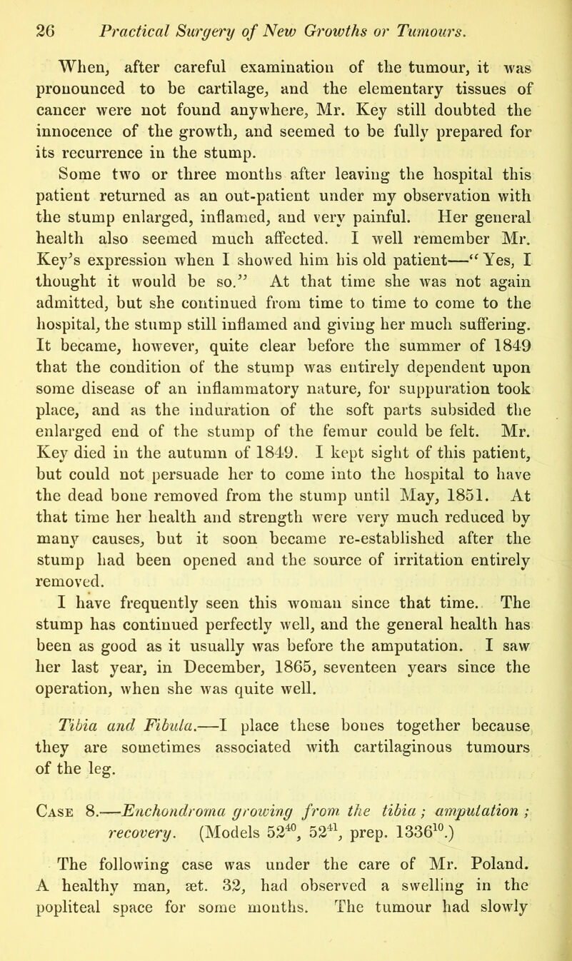 When, after eareful examination of the tumour, it was pronounced to be cartilage, and the elementary tissues of cancer were not found anywhere, Mr. Key still doubted the innocence of the growth, and seemed to be fully prepared for its recurrence in the stump. Some two or three months after leaving the hospital this patient returned as an out-patient under my observation with the stump enlarged, inflamed, and very painful. Her general health also seemed much affected. I well remember Mr, Key^s expression when I showed him his old patient—Yes, I thought it would be so.^^ At that time she was not again admitted, but she continued from time to time to come to the hospital, the stump still inflamed and giving her much suffering. It became, however, quite clear before the summer of 1849 that the condition of' the stump was entirely dependent upon some disease of an inflammatory nature, for suppuration took place, and as the induration of the soft parts subsided the enlarged end of the stump of the femur could be felt. Mr. Key died in the autumn of 1849. I kept sight of this patient, but could not persuade her to come into the hospital to have the dead bone removed from the stump until May, 1851. At that time her health and strength were very much reduced by many causes, but it soon became re-established after the stump had been opened and the source of irritation entirely removed. I have frequently seen this woman since that time. The stump has continued perfectly well, and the general health has been as good as it usually was before the amputation. I saw her last year, in December, 1865, seventeen years since the operation, when she was quite well. Tibia and Fibula.—I place these bones together because they are sometimes associated with cartilaginous tumours of the leg. Case 8.—Fnchondroma growing from the tibia ; amputation ; recovery. (Models 52^®, 52^^, prep. 1336^^.) The following case was under the care of Mr. Poland. A healthy man, set. 32, had observed a swelling in the popliteal space for some months. The tumour had slowly
