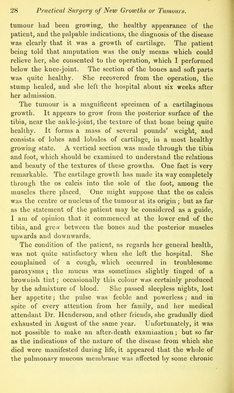 tumour had been growing, the healthy appearance of the patientj and the palpable indications, the diagnosis of the disease was clearly that it was a growth of cartilage. The patient being told that amputation was the only means which could relieve her, she consented to the operation, which I performed below the knee-joint. The section of the bones and soft parts was quite healthy. She recovered from the operation, the stump healed, and she left the hospital about six weeks after her admission. The tumour is a magnificent specimen of a cartilaginous growth. It appears to grow from the posterior surface of the tibia, near the ankle-joint, the texture of that bone being quite healthy. It forms a mass of several pounds^ weight, and consists of lobes and lobules of cartilage, in a most healthy growing state. A vertical section was made through the tibia and foot, which should be examined to understand the relations and beauty of the textures of these growths. One fact is very remarkable. The cartilage growth has made its way completely through the os calcis into the sole of the foot, among the muscles there placed. One might suppose that the os calcis was the centre or nucleus of the tumour at its origin ; but as far as the statement of the patient may be considered as a guide, I am of opinion that it commenced at the lower end of the tibia, and grew between the bones and the posterior muscles upwards and downwards. The condition of the patient, as regards her general health, was not quite satisfactory when she left the hospital. She complained of a cough, which occurred in troublesome paroxysms ; the mucus was sometimes slightly tinged of a brownish tint; occasionally this colour was certainly produced by the admixture of blood. She passed sleepless nights, lost her appetite; the pulse was feeble and powerless; and in spite of every attention from her family, and her medical attendant Dr. Henderson, and other friends, she gradually died exhausted in August of the same year. Unfortunately, it was not possible to make an after-death examination; but so far as the indications of the nature of the disease from which she died were manifested during life, it appeared that the whole of the pulmonary mucous membrane was affected by some chronic